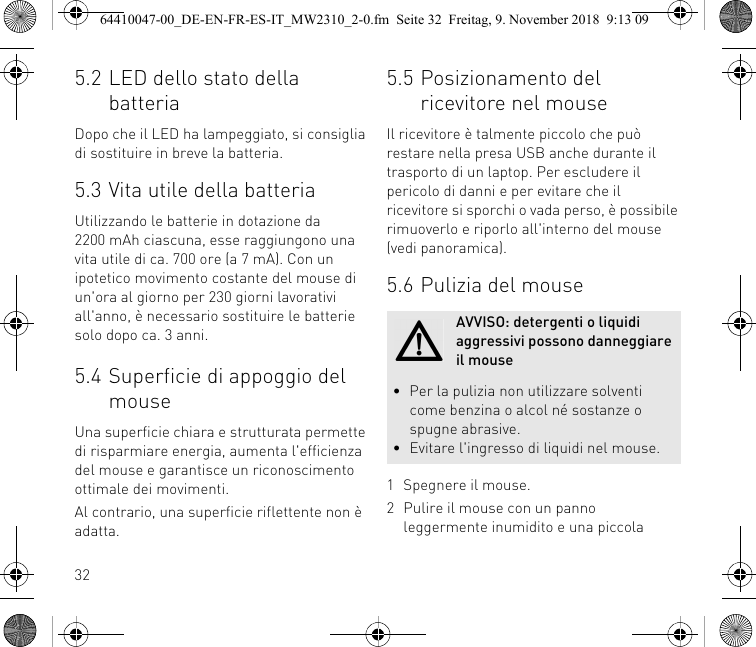 325.2 LED dello stato della batteriaDopo che il LED ha lampeggiato, si consiglia di sostituire in breve la batteria.5.3 Vita utile della batteriaUtilizzando le batterie in dotazione da 2200 mAh ciascuna, esse raggiungono una vita utile di ca. 700 ore (a 7 mA). Con un ipotetico movimento costante del mouse di un&apos;ora al giorno per 230 giorni lavorativi all&apos;anno, è necessario sostituire le batterie solo dopo ca. 3 anni.5.4 Superficie di appoggio del mouseUna superficie chiara e strutturata permette di risparmiare energia, aumenta l&apos;efficienza del mouse e garantisce un riconoscimento ottimale dei movimenti.Al contrario, una superficie riflettente non è adatta.5.5 Posizionamento del ricevitore nel mouseIl ricevitore è talmente piccolo che può restare nella presa USB anche durante il trasporto di un laptop. Per escludere il pericolo di danni e per evitare che il ricevitore si sporchi o vada perso, è possibile rimuoverlo e riporlo all&apos;interno del mouse (vedi panoramica).5.6 Pulizia del mouse1 Spegnere il mouse.2 Pulire il mouse con un panno leggermente inumidito e una piccola AVVISO: detergenti o liquidi aggressivi possono danneggiare il mouse• Per la pulizia non utilizzare solventi come benzina o alcol né sostanze o spugne abrasive.• Evitare l&apos;ingresso di liquidi nel mouse.64410047-00_DE-EN-FR-ES-IT_MW2310_2-0.fm  Seite 32  Freitag, 9. November 2018  9:13 09