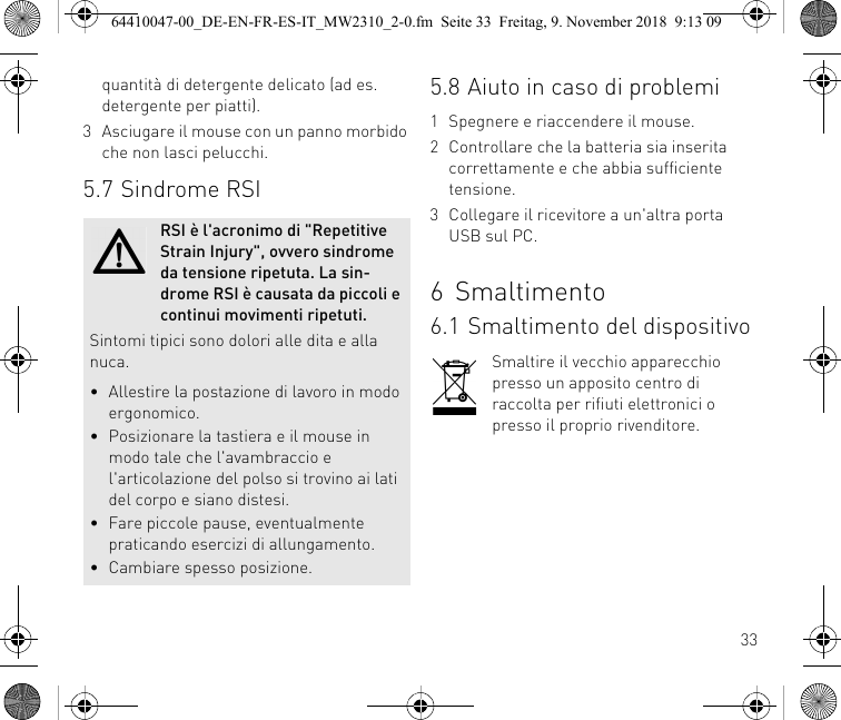 33quantità di detergente delicato (ad es. detergente per piatti).3 Asciugare il mouse con un panno morbido che non lasci pelucchi.5.7 Sindrome RSIRSI è l&apos;acronimo di &quot;Repetitive Strain Injury&quot;, ovvero sindrome da tensione ripetuta. La sin-drome RSI è causata da piccoli e continui movimenti ripetuti.Sintomi tipici sono dolori alle dita e alla nuca.• Allestire la postazione di lavoro in modo ergonomico.• Posizionare la tastiera e il mouse in modo tale che l&apos;avambraccio e l&apos;articolazione del polso si trovino ai lati del corpo e siano distesi.• Fare piccole pause, eventualmente praticando esercizi di allungamento.• Cambiare spesso posizione.5.8 Aiuto in caso di problemi1 Spegnere e riaccendere il mouse.2 Controllare che la batteria sia inserita correttamente e che abbia sufficiente tensione.3 Collegare il ricevitore a un&apos;altra porta USB sul PC.6Smaltimento6.1 Smaltimento del dispositivoSmaltire il vecchio apparecchio presso un apposito centro di raccolta per rifiuti elettronici o presso il proprio rivenditore.64410047-00_DE-EN-FR-ES-IT_MW2310_2-0.fm  Seite 33  Freitag, 9. November 2018  9:13 09