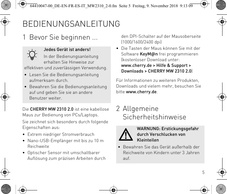 51 Bevor Sie beginnen ...Die CHERRY MW 2310 2.0 ist eine kabellose Maus zur Bedienung von PCs/Laptops.Sie zeichnet sich besonders durch folgende Eigenschaften aus:• Extrem niedriger Stromverbrauch• Nano-USB-Empfänger mit bis zu 10 m Reichweite• Optischer Sensor mit umschaltbarer Auflösung zum präzisen Arbeiten durch Jedes Gerät ist anders!In der Bedienungsanleitung erhalten Sie Hinweise zur effektiven und zuverlässigen Verwendung.• Lesen Sie die Bedienungsanleitung aufmerksam durch.• Bewahren Sie die Bedienungsanleitung auf und geben Sie sie an andere Benutzer weiter.den DPI-Schalter auf der Mausoberseite (1000/1600/2400 dpi)• Die Tasten der Maus können Sie mit der Software KeyM@n frei programmieren (kostenloser Download unter: www.cherry.de &gt; Hilfe &amp; Support &gt; Downloads &gt; CHERRY MW 2310 2.0)Für Informationen zu weiteren Produkten, Downloads und vielem mehr, besuchen Sie bitte www.cherry.de.2 Allgemeine SicherheitshinweiseWARNUNG: Erstickungsgefahr durch Verschlucken von Kleinteilen• Bewahren Sie das Gerät außerhalb der Reichweite von Kindern unter 3 Jahren auf.BEDIENUNGSANLEITUNG64410047-00_DE-EN-FR-ES-IT_MW2310_2-0.fm  Seite 5  Freitag, 9. November 2018  9:13 09