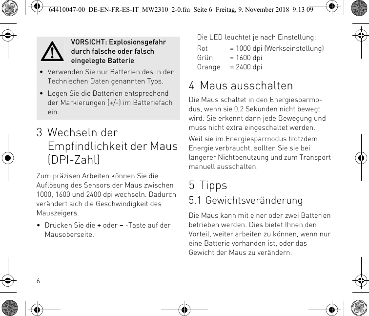 63 Wechseln der Empfindlichkeit der Maus (DPI-Zahl)Zum präzisen Arbeiten können Sie die Auflösung des Sensors der Maus zwischen 1000, 1600 und 2400 dpi wechseln. Dadurch verändert sich die Geschwindigkeit des Mauszeigers.• Drücken Sie die + oder – -Taste auf der Mausoberseite.VORSICHT: Explosionsgefahr durch falsche oder falsch eingelegte Batterie• Verwenden Sie nur Batterien des in den Technischen Daten genannten Typs.• Legen Sie die Batterien entsprechend der Markierungen (+/-) im Batteriefach ein.Die LED leuchtet je nach Einstellung:Rot = 1000 dpi (Werkseinstellung)Grün = 1600 dpiOrange = 2400 dpi4 Maus ausschaltenDie Maus schaltet in den Energiesparmo-dus, wenn sie 0,2 Sekunden nicht bewegt wird. Sie erkennt dann jede Bewegung und muss nicht extra eingeschaltet werden.Weil sie im Energiesparmodus trotzdem Energie verbraucht, sollten Sie sie bei längerer Nichtbenutzung und zum Transport manuell ausschalten.5 Tipps5.1 GewichtsveränderungDie Maus kann mit einer oder zwei Batterien betrieben werden. Dies bietet Ihnen den Vorteil, weiter arbeiten zu können, wenn nur eine Batterie vorhanden ist, oder das Gewicht der Maus zu verändern.64410047-00_DE-EN-FR-ES-IT_MW2310_2-0.fm  Seite 6  Freitag, 9. November 2018  9:13 09