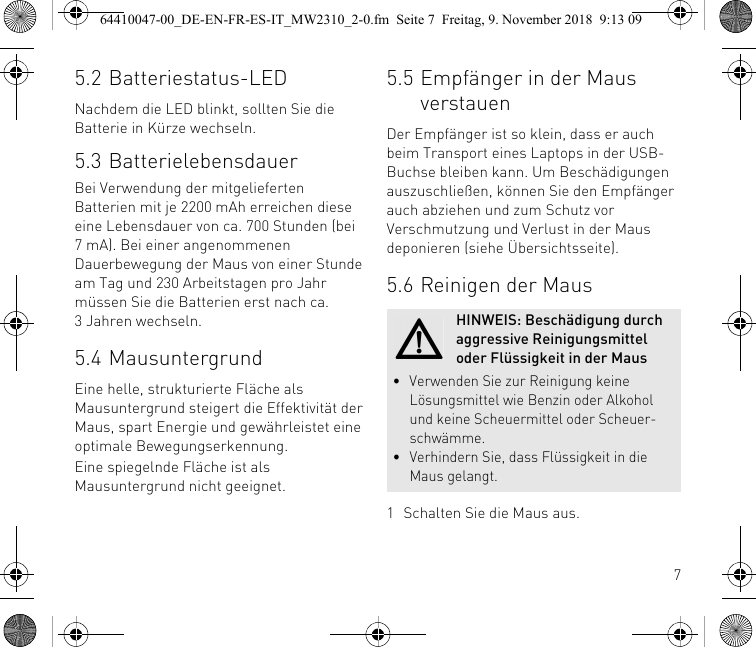 75.2 Batteriestatus-LEDNachdem die LED blinkt, sollten Sie die Batterie in Kürze wechseln.5.3 BatterielebensdauerBei Verwendung der mitgelieferten Batterien mit je 2200 mAh erreichen diese eine Lebensdauer von ca. 700 Stunden (bei 7 mA). Bei einer angenommenen Dauerbewegung der Maus von einer Stunde am Tag und 230 Arbeitstagen pro Jahr müssen Sie die Batterien erst nach ca. 3 Jahren wechseln.5.4 MausuntergrundEine helle, strukturierte Fläche als Mausuntergrund steigert die Effektivität der Maus, spart Energie und gewährleistet eine optimale Bewegungserkennung.Eine spiegelnde Fläche ist als Mausuntergrund nicht geeignet.5.5 Empfänger in der Maus verstauenDer Empfänger ist so klein, dass er auch beim Transport eines Laptops in der USB-Buchse bleiben kann. Um Beschädigungen auszuschließen, können Sie den Empfänger auch abziehen und zum Schutz vor Verschmutzung und Verlust in der Maus deponieren (siehe Übersichtsseite).5.6 Reinigen der Maus1 Schalten Sie die Maus aus.HINWEIS: Beschädigung durch aggressive Reinigungsmittel oder Flüssigkeit in der Maus• Verwenden Sie zur Reinigung keine Lösungsmittel wie Benzin oder Alkohol und keine Scheuermittel oder Scheuer-schwämme.• Verhindern Sie, dass Flüssigkeit in die Maus gelangt.64410047-00_DE-EN-FR-ES-IT_MW2310_2-0.fm  Seite 7  Freitag, 9. November 2018  9:13 09