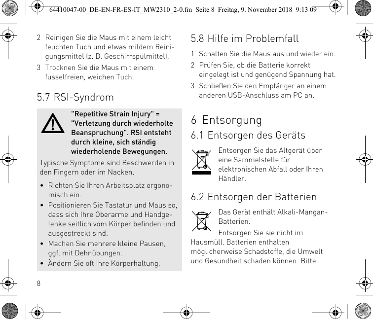 82 Reinigen Sie die Maus mit einem leicht feuchten Tuch und etwas mildem Reini-gungsmittel (z. B. Geschirrspülmittel).3 Trocknen Sie die Maus mit einem fusselfreien, weichen Tuch.5.7 RSI-Syndrom&quot;Repetitive Strain Injury&quot; = &quot;Verletzung durch wiederholte Beanspruchung&quot;. RSI entsteht durch kleine, sich ständig wiederholende Bewegungen.Typische Symptome sind Beschwerden in den Fingern oder im Nacken.• Richten Sie Ihren Arbeitsplatz ergono-misch ein.• Positionieren Sie Tastatur und Maus so, dass sich Ihre Oberarme und Handge-lenke seitlich vom Körper befinden und ausgestreckt sind.• Machen Sie mehrere kleine Pausen, ggf. mit Dehnübungen.• Ändern Sie oft Ihre Körperhaltung.5.8 Hilfe im Problemfall1 Schalten Sie die Maus aus und wieder ein.2 Prüfen Sie, ob die Batterie korrekt eingelegt ist und genügend Spannung hat.3 Schließen Sie den Empfänger an einem anderen USB-Anschluss am PC an.6 Entsorgung6.1 Entsorgen des GerätsEntsorgen Sie das Altgerät über eine Sammelstelle für elektronischen Abfall oder Ihren Händler.6.2 Entsorgen der BatterienDas Gerät enthält Alkali-Mangan-Batterien.Entsorgen Sie sie nicht im Hausmüll. Batterien enthalten möglicherweise Schadstoffe, die Umwelt und Gesundheit schaden können. Bitte 64410047-00_DE-EN-FR-ES-IT_MW2310_2-0.fm  Seite 8  Freitag, 9. November 2018  9:13 09