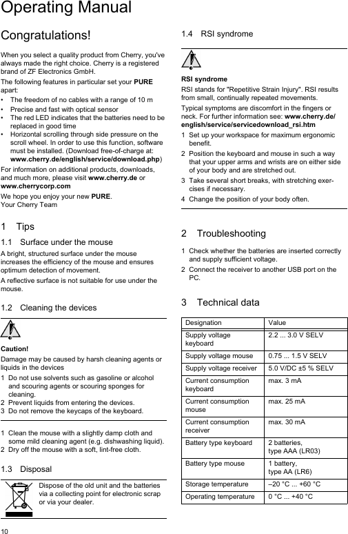 10Congratulations!When you select a quality product from Cherry, you&apos;ve always made the right choice. Cherry is a registered brand of ZF Electronics GmbH.The following features in particular set your PURE apart:• The freedom of no cables with a range of 10 m • Precise and fast with optical sensor• The red LED indicates that the batteries need to be replaced in good time• Horizontal scrolling through side pressure on the scroll wheel. In order to use this function, software must be installed. (Download free-of-charge at: www.cherry.de/english/service/download.php)For information on additional products, downloads, and much more, please visit www.cherry.de or www.cherrycorp.comWe hope you enjoy your new PURE.Your Cherry Team1Tips1.1 Surface under the mouseA bright, structured surface under the mouse increases the efficiency of the mouse and ensures optimum detection of movement.A reflective surface is not suitable for use under the mouse.1.2 Cleaning the devicesCaution!Damage may be caused by harsh cleaning agents or liquids in the devices1 Do not use solvents such as gasoline or alcohol and scouring agents or scouring sponges for cleaning.2 Prevent liquids from entering the devices.3 Do not remove the keycaps of the keyboard.1 Clean the mouse with a slightly damp cloth and some mild cleaning agent (e.g. dishwashing liquid).2 Dry off the mouse with a soft, lint-free cloth.1.3 DisposalDispose of the old unit and the batteries via a collecting point for electronic scrap or via your dealer.1.4 RSI syndromeRSI syndromeRSI stands for &quot;Repetitive Strain Injury&quot;. RSI results from small, continually repeated movements.Typical symptoms are discomfort in the fingers or neck. For further information see: www.cherry.de/english/service/servicedownload_rsi.htm1 Set up your workspace for maximum ergonomic benefit.2 Position the keyboard and mouse in such a way that your upper arms and wrists are on either side of your body and are stretched out.3 Take several short breaks, with stretching exer-cises if necessary.4 Change the position of your body often.2 Troubleshooting1 Check whether the batteries are inserted correctly and supply sufficient voltage.2 Connect the receiver to another USB port on the PC.3 Technical dataDesignation ValueSupply voltage keyboard2.2 ... 3.0 V SELVSupply voltage mouse 0.75 ... 1.5 V SELVSupply voltage receiver 5.0 V/DC ±5 % SELVCurrent consumption keyboardmax. 3 mACurrent consumption mousemax. 25 mACurrent consumption receivermax. 30 mABattery type keyboard 2 batteries, type AAA (LR03)Battery type mouse 1 battery, type AA (LR6)Storage temperature –20 °C ... +60 °COperating temperature 0 °C ... +40 °COperating Manual