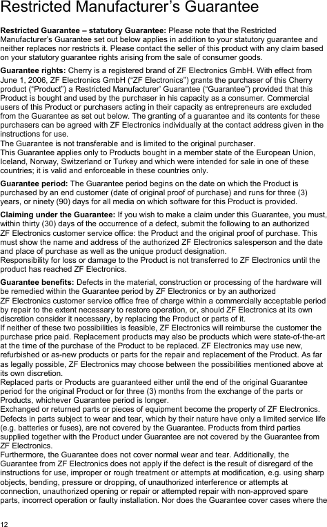   12 Restricted Manufacturer’s Guarantee  Restricted Guarantee – statutory Guarantee: Please note that the Restricted Manufacturer’s Guarantee set out below applies in addition to your statutory guarantee and neither replaces nor restricts it. Please contact the seller of this product with any claim based on your statutory guarantee rights arising from the sale of consumer goods.  Guarantee rights: Cherry is a registered brand of ZF Electronics GmbH. With effect from June 1, 2006, ZF Electronics GmbH (“ZF Electronics”) grants the purchaser of this Cherry product (“Product”) a Restricted Manufacturer’ Guarantee (“Guarantee”) provided that this Product is bought and used by the purchaser in his capacity as a consumer. Commercial users of this Product or purchasers acting in their capacity as entrepreneurs are excluded from the Guarantee as set out below. The granting of a guarantee and its contents for these purchasers can be agreed with ZF Electronics individually at the contact address given in the instructions for use. The Guarantee is not transferable and is limited to the original purchaser. This Guarantee applies only to Products bought in a member state of the European Union, Iceland, Norway, Switzerland or Turkey and which were intended for sale in one of these countries; it is valid and enforceable in these countries only.  Guarantee period: The Guarantee period begins on the date on which the Product is purchased by an end customer (date of original proof of purchase) and runs for three (3) years, or ninety (90) days for all media on which software for this Product is provided.  Claiming under the Guarantee: If you wish to make a claim under this Guarantee, you must, within thirty (30) days of the occurrence of a defect, submit the following to an authorized ZF Electronics customer service office: the Product and the original proof of purchase. This must show the name and address of the authorized ZF Electronics salesperson and the date and place of purchase as well as the unique product designation. Responsibility for loss or damage to the Product is not transferred to ZF Electronics until the product has reached ZF Electronics.  Guarantee benefits: Defects in the material, construction or processing of the hardware will be remedied within the Guarantee period by ZF Electronics or by an authorized ZF Electronics customer service office free of charge within a commercially acceptable period by repair to the extent necessary to restore operation, or, should ZF Electronics at its own discretion consider it necessary, by replacing the Product or parts of it. If neither of these two possibilities is feasible, ZF Electronics will reimburse the customer the purchase price paid. Replacement products may also be products which were state-of-the-art at the time of the purchase of the Product to be replaced. ZF Electronics may use new, refurbished or as-new products or parts for the repair and replacement of the Product. As far as legally possible, ZF Electronics may choose between the possibilities mentioned above at its own discretion. Replaced parts or Products are guaranteed either until the end of the original Guarantee period for the original Product or for three (3) months from the exchange of the parts or Products, whichever Guarantee period is longer. Exchanged or returned parts or pieces of equipment become the property of ZF Electronics. Defects in parts subject to wear and tear, which by their nature have only a limited service life (e.g. batteries or fuses), are not covered by the Guarantee. Products from third parties supplied together with the Product under Guarantee are not covered by the Guarantee from ZF Electronics. Furthermore, the Guarantee does not cover normal wear and tear. Additionally, the Guarantee from ZF Electronics does not apply if the defect is the result of disregard of the instructions for use, improper or rough treatment or attempts at modification, e.g. using sharp objects, bending, pressure or dropping, of unauthorized interference or attempts at connection, unauthorized opening or repair or attempted repair with non-approved spare parts, incorrect operation or faulty installation. Nor does the Guarantee cover cases where the 