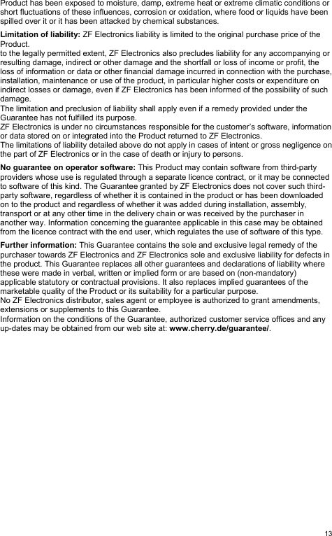   13Product has been exposed to moisture, damp, extreme heat or extreme climatic conditions or short fluctuations of these influences, corrosion or oxidation, where food or liquids have been spilled over it or it has been attacked by chemical substances.  Limitation of liability: ZF Electronics liability is limited to the original purchase price of the Product. to the legally permitted extent, ZF Electronics also precludes liability for any accompanying or resulting damage, indirect or other damage and the shortfall or loss of income or profit, the loss of information or data or other financial damage incurred in connection with the purchase, installation, maintenance or use of the product, in particular higher costs or expenditure on indirect losses or damage, even if ZF Electronics has been informed of the possibility of such damage. The limitation and preclusion of liability shall apply even if a remedy provided under the Guarantee has not fulfilled its purpose. ZF Electronics is under no circumstances responsible for the customer’s software, information or data stored on or integrated into the Product returned to ZF Electronics. The limitations of liability detailed above do not apply in cases of intent or gross negligence on the part of ZF Electronics or in the case of death or injury to persons.  No guarantee on operator software: This Product may contain software from third-party providers whose use is regulated through a separate licence contract, or it may be connected to software of this kind. The Guarantee granted by ZF Electronics does not cover such third-party software, regardless of whether it is contained in the product or has been downloaded on to the product and regardless of whether it was added during installation, assembly, transport or at any other time in the delivery chain or was received by the purchaser in another way. Information concerning the guarantee applicable in this case may be obtained from the licence contract with the end user, which regulates the use of software of this type.  Further information: This Guarantee contains the sole and exclusive legal remedy of the purchaser towards ZF Electronics and ZF Electronics sole and exclusive liability for defects in the product. This Guarantee replaces all other guarantees and declarations of liability where these were made in verbal, written or implied form or are based on (non-mandatory) applicable statutory or contractual provisions. It also replaces implied guarantees of the marketable quality of the Product or its suitability for a particular purpose. No ZF Electronics distributor, sales agent or employee is authorized to grant amendments, extensions or supplements to this Guarantee. Information on the conditions of the Guarantee, authorized customer service offices and any up-dates may be obtained from our web site at: www.cherry.de/guarantee/.  