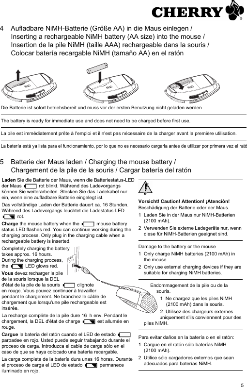 54 Aufladbare NiMH-Batterie (Größe AA) in die Maus einlegen / Inserting a rechargeable NiMH battery (AA size) into the mouse / Insertion de la pile NiMH (taille AAA) rechargeable dans la souris / Colocar batería recargable NiMH (tamaño AA) en el ratón5 Batterie der Maus laden / Charging the mouse battery / Chargement de la pile de la souris / Cargar batería del ratónDie Batterie ist sofort betriebsbereit und muss vor der ersten Benutzung nicht geladen werden.The battery is ready for immediate use and does not need to be charged before first use.La pile est immédiatement prête à l&apos;emploi et il n&apos;est pas nécessaire de la charger avant la première utilisation.La batería está ya lista para el funcionamiento, por lo que no es necesario cargarla antes de utilizar por primera vez el ratóLaden Sie die Batterie der Maus, wenn die Batteriestatus-LED der Maus   rot blinkt. Während des Ladevorgangs können Sie weiterarbeiten. Stecken Sie das Ladekabel nur ein, wenn eine aufladbare Batterie eingelegt ist.Das vollständige Laden der Batterie dauert ca. 16 Stunden. Während des Ladevorgangs leuchtet die Ladestatus-LED  rot.Charge the mouse battery when the   mouse battery status LED flashes red. You can continue working during the charging process. Only plug in the charging cable when a rechargeable battery is inserted.Completely charging the battery takes approx. 16 hours. During the charging process, the   LED glows red.Vous devez recharger la pile de la souris lorsque la DEL d&apos;état de la pile de la souris   clignote en rouge. Vous pouvez continuer à travailler pendant le chargement. Ne branchez le câble de chargement que lorsqu&apos;une pile rechargeable est insérée.La recharge complète de la pile dure 16  h env. Pendant le chargement, la DEL d&apos;état de charge   est allumée en rouge.Cargue la batería del ratón cuando el LED de estado   parpadee en rojo. Usted puede seguir trabajando durante el proceso de carga. Introduzca el cable de carga sólo en el caso de que se haya colocado una batería recargable.La carga completa de la batería dura unas 16 horas. Durante el proceso de carga el LED de estado   permanece iluminado en rojo.Vorsicht! Caution! Attention! ¡Atención!Beschädigung der Batterie oder der Maus.1 Laden Sie in der Maus nur NiMH-Batterien (2100 mAh).2 Verwenden Sie externe Ladegeräte nur, wenn diese für NiMH-Batterien geeignet sind.Damage to the battery or the mouse1 Only charge NiMH batteries (2100 mAh) in the mouse.2 Only use external charging devices if they are suitable for charging NiMH batteries.Endommagement de la pile ou de la souris.1 Ne chargez que les piles NiMH (2100 mAh) dans la souris.2 Utilisez des chargeurs externes uniquement s&apos;ils conviennent pour des piles NiMH.Para evitar daños en la batería o en el ratón:1 Cargue en el ratón sólo baterías NiMH (2100 mAh).2 Utilice sólo cargadores externos que sean adecuados para baterías NiMH.