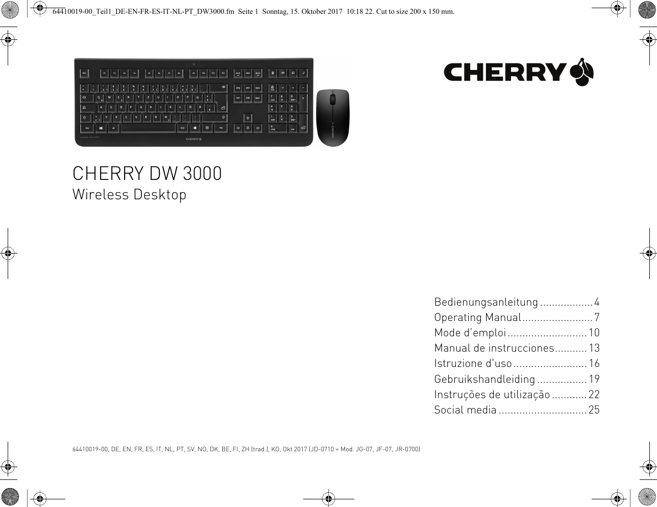 CHERRY DW 3000Wireless DesktopBedienungsanleitung ..................4Operating Manual........................7Mode d’emploi...........................10Manual de instrucciones...........13Istruzione d&apos;uso.........................16Gebruikshandleiding ................. 19Instruções de utilização ............22Social media ..............................2564410019-00, DE, EN, FR, ES, IT, NL, PT, SV, NO, DK, BE, FI, ZH (trad.), KO, Okt 2017 (JD-0710 = Mod. JG-07, JF-07, JR-0700)64410019-00_Teil1_DE-EN-FR-ES-IT-NL-PT_DW3000.fm  Seite 1  Sonntag, 15. Oktober 2017  10:18 22. Cut to size 200 x 150 mm.