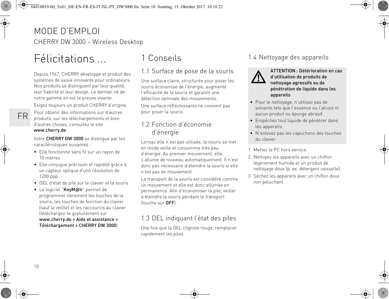 10Félicitations ...Depuis 1967, CHERRY développe et produit des systèmes de saisie innovants pour ordinateurs. Nos produits se distinguent par leur qualité, leur fiabilité et leur design. Le dernier né de notre gamme en est la preuve vivante.Exigez toujours un produit CHERRY d&apos;origine.Pour obtenir des informations sur d&apos;autres produits, sur les téléchargements et bien d&apos;autres choses, consultez le site www.cherry.de.Votre CHERRY DW 3000 se distingue par les caractéristiques suivantes :• Elle fonctionne sans fil sur un rayon de 10 mètres• Elle conjugue précision et rapidité grâce à un capteur optique d&apos;une résolution de 1200 ppp• DEL d&apos;état de pile sur le clavier et la souris• Le logiciel &quot;KeyM@n&quot; permet de programmer librement les touches de la souris, les touches de fonction du clavier (sauf la veillle) et les raccourcis au clavier (téléchargez-le gratuitement sur www.cherry.de &gt; Aide et assistance &gt; Téléchargement &gt; CHERRY DW 3000)1 Conseils1.1 Surface de pose de la sourisUne surface claire, structurée pour poser les souris économise de l&apos;énergie, augmente l&apos;efficacité de la souris et garantit une détection optimale des mouvements.Une surface réfléchissante ne convient pas pour poser la souris.1.2 Fonction d’économie d’énergieLorsqu’elle n’est pas utilisée, la souris se met en mode veille et consomme très peu d’énergie. Au premier mouvement, elle s’allume de nouveau automatiquement. Il n’est donc pas nécessaire d’éteindre la souris si elle n’est pas en mouvement.Le transport de la souris est considéré comme un mouvement et elle est donc allumée en permanence. Afin d’économiser la pile, veiller à éteindre la souris pendant le transport (touche sur OFF).1.3 DEL indiquant l’état des pilesUne fois que la DEL clignote rouge, remplacer rapidement les piles.1.4 Nettoyage des appareils1 Mettez le PC hors service.2 Nettoyez les appareils avec un chiffon légèrement humide et un produit de nettoyage doux (p. ex. détergent vaisselle).3 Séchez les appareils avec un chiffon doux non peluchant.ATTENTION : Détérioration en cas d’utilisation de produits de nettoyage agressifs ou de pénétration de liquide dans les appareils• Pour le nettoyage, n’utilisez pas de solvants tels que l’essence ou l’alcool ni aucun produit ou éponge abrasif.• Empêchez tout liquide de pénétrer dans les appareils.• N’enlevez pas les capuchons des touches du clavier.MODE D’EMPLOICHERRY DW 3000 – Wireless Desktop   FR64410019-00_Teil1_DE-EN-FR-ES-IT-NL-PT_DW3000.fm  Seite 10  Sonntag, 15. Oktober 2017  10:18 22