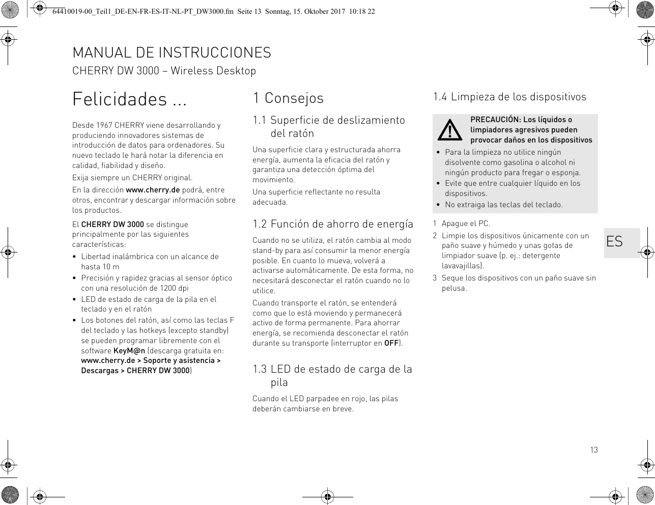 13Felicidades ...Desde 1967 CHERRY viene desarrollando y produciendo innovadores sistemas de introducción de datos para ordenadores. Su nuevo teclado le hará notar la diferencia en calidad, fiabilidad y diseño.Exija siempre un CHERRY original.En la dirección www.cherry.de podrá, entre otros, encontrar y descargar información sobre los productos.El CHERRY DW 3000 se distingue principalmente por las siguientes características:• Libertad inalámbrica con un alcance de hasta 10 m• Precisión y rapidez gracias al sensor óptico con una resolución de 1200 dpi• LED de estado de carga de la pila en el teclado y en el ratón• Los botones del ratón, así como las teclas F del teclado y las hotkeys (excepto standby) se pueden programar libremente con el software KeyM@n (descarga gratuita en: www.cherry.de &gt; Soporte y asistencia &gt; Descargas &gt; CHERRY DW 3000)1Consejos1.1 Superficie de deslizamiento del ratónUna superficie clara y estructurada ahorra energía, aumenta la eficacia del ratón y garantiza una detección óptima del movimiento.Una superficie reflectante no resulta adecuada.1.2 Función de ahorro de energíaCuando no se utiliza, el ratón cambia al modo stand-by para así consumir la menor energía posible. En cuanto lo mueva, volverá a activarse automáticamente. De esta forma, no necesitará desconectar el ratón cuando no lo utilice.Cuando transporte el ratón, se entenderá como que lo está moviendo y permanecerá activo de forma permanente. Para ahorrar energía, se recomienda desconectar el ratón durante su transporte (interruptor en OFF).1.3 LED de estado de carga de la pilaCuando el LED parpadee en rojo, las pilas deberán cambiarse en breve.1.4 Limpieza de los dispositivos1 Apague el PC.2 Limpie los dispositivos únicamente con un paño suave y húmedo y unas gotas de limpiador suave (p. ej.: detergente lavavajillas).3 Seque los dispositivos con un paño suave sin pelusa.PRECAUCIÓN: Los líquidos o limpiadores agresivos pueden provocar daños en los dispositivos• Para la limpieza no utilice ningún disolvente como gasolina o alcohol ni ningún producto para fregar o esponja.• Evite que entre cualquier líquido en los dispositivos.• No extraiga las teclas del teclado.MANUAL DE INSTRUCCIONESCHERRY DW 3000 – Wireless DesktopES64410019-00_Teil1_DE-EN-FR-ES-IT-NL-PT_DW3000.fm  Seite 13  Sonntag, 15. Oktober 2017  10:18 22