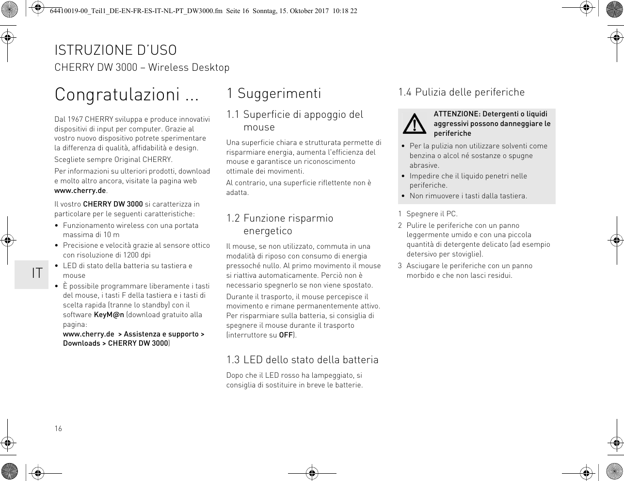 16Congratulazioni ...Dal 1967 CHERRY sviluppa e produce innovativi dispositivi di input per computer. Grazie al vostro nuovo dispositivo potrete sperimentare la differenza di qualità, affidabilità e design.Scegliete sempre Original CHERRY.Per informazioni su ulteriori prodotti, download e molto altro ancora, visitate la pagina web www.cherry.de.Il vostro CHERRY DW 3000 si caratterizza in particolare per le seguenti caratteristiche:• Funzionamento wireless con una portata massima di 10 m• Precisione e velocità grazie al sensore ottico con risoluzione di 1200 dpi• LED di stato della batteria su tastiera e mouse• È possibile programmare liberamente i tasti del mouse, i tasti F della tastiera e i tasti di scelta rapida (tranne lo standby) con il software KeyM@n (download gratuito alla pagina: www.cherry.de  &gt; Assistenza e supporto &gt; Downloads &gt; CHERRY DW 3000)1 Suggerimenti1.1 Superficie di appoggio del mouseUna superficie chiara e strutturata permette di risparmiare energia, aumenta l&apos;efficienza del mouse e garantisce un riconoscimento ottimale dei movimenti.Al contrario, una superficie riflettente non è adatta.1.2 Funzione risparmio energeticoIl mouse, se non utilizzato, commuta in una modalità di riposo con consumo di energia pressoché nullo. Al primo movimento il mouse si riattiva automaticamente. Perciò non è necessario spegnerlo se non viene spostato.Durante il trasporto, il mouse percepisce il movimento e rimane permanentemente attivo. Per risparmiare sulla batteria, si consiglia di spegnere il mouse durante il trasporto (interruttore su OFF).1.3 LED dello stato della batteriaDopo che il LED rosso ha lampeggiato, si consiglia di sostituire in breve le batterie.1.4 Pulizia delle periferiche1 Spegnere il PC.2 Pulire le periferiche con un panno leggermente umido e con una piccola quantità di detergente delicato (ad esempio detersivo per stoviglie).3 Asciugare le periferiche con un panno morbido e che non lasci residui.ATTENZIONE: Detergenti o liquidi aggressivi possono danneggiare le periferiche• Per la pulizia non utilizzare solventi come benzina o alcol né sostanze o spugne abrasive.• Impedire che il liquido penetri nelle periferiche.• Non rimuovere i tasti dalla tastiera.ISTRUZIONE D’USOCHERRY DW 3000 – Wireless Desktop    IT64410019-00_Teil1_DE-EN-FR-ES-IT-NL-PT_DW3000.fm  Seite 16  Sonntag, 15. Oktober 2017  10:18 22