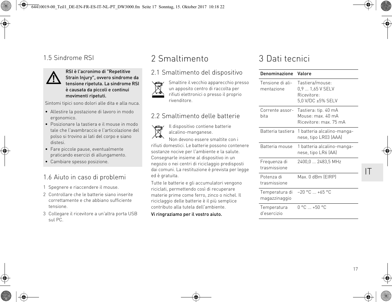 171.5 Sindrome RSI1.6 Aiuto in caso di problemi1 Spegnere e riaccendere il mouse.2 Controllare che le batterie siano inserite correttamente e che abbiano sufficiente tensione.3 Collegare il ricevitore a un&apos;altra porta USB sul PC.RSI è l&apos;acronimo di &quot;Repetitive Strain Injury&quot;, ovvero sindrome da tensione ripetuta. La sindrome RSI è causata da piccoli e continui movimenti ripetuti.Sintomi tipici sono dolori alle dita e alla nuca.• Allestire la postazione di lavoro in modo ergonomico.• Posizionare la tastiera e il mouse in modo tale che l&apos;avambraccio e l&apos;articolazione del polso si trovino ai lati del corpo e siano distesi.• Fare piccole pause, eventualmente praticando esercizi di allungamento.• Cambiare spesso posizione.2 Smaltimento2.1 Smaltimento del dispositivoSmaltire il vecchio apparecchio presso un apposito centro di raccolta per rifiuti elettronici o presso il proprio rivenditore.2.2 Smaltimento delle batterieIl dispositivo contiene batterie alcalino-manganese.Non devono essere smaltite con i rifiuti domestici. Le batterie possono contenere sostanze nocive per l&apos;ambiente e la salute. Consegnarle insieme al dispositivo in un negozio o nei centri di riciclaggio predisposti dai comuni. La restituzione è prevista per legge ed è gratuita.Tutte le batterie e gli accumulatori vengono riciclati, permettendo così di recuperare materie prime come ferro, zinco o nichel. Il riciclaggio delle batterie è il più semplice contributo alla tutela dell&apos;ambiente.Vi ringraziamo per il vostro aiuto.3 Dati tecniciDenominazione ValoreTensione di ali-mentazioneTastiera/mouse: 0,9 ... 1,65 V SELVRicevitore: 5,0 V/DC ±5% SELVCorrente assor-bitaTastiera: tip. 40 mAMouse: max. 40 mARicevitore: max. 75 mABatteria tastiera 1 batteria alcalino-manga-nese, tipo LR03 (AAA)Batteria mouse 1 batteria alcalino-manga-nese, tipo LR6 (AA)Frequenza di trasmissione2400,0 ... 2483,5 MHzPotenza di trasmissioneMax. 0 dBm (EIRP)Temperatura di magazzinaggio–20 °C ... +65 °CTemperatura d&apos;esercizio0 °C ... +50 °C IT64410019-00_Teil1_DE-EN-FR-ES-IT-NL-PT_DW3000.fm  Seite 17  Sonntag, 15. Oktober 2017  10:18 22