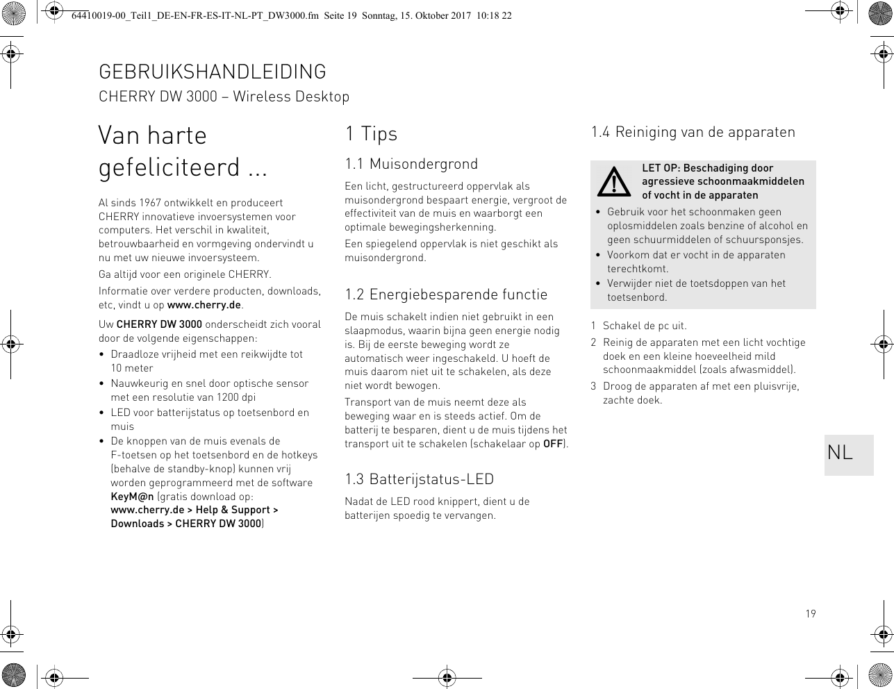 19Van harte gefeliciteerd ...Al sinds 1967 ontwikkelt en produceert CHERRY innovatieve invoersystemen voor computers. Het verschil in kwaliteit, betrouwbaarheid en vormgeving ondervindt u nu met uw nieuwe invoersysteem.Ga altijd voor een originele CHERRY.Informatie over verdere producten, downloads, etc, vindt u op www.cherry.de.Uw CHERRY DW 3000 onderscheidt zich vooral door de volgende eigenschappen:• Draadloze vrijheid met een reikwijdte tot 10 meter• Nauwkeurig en snel door optische sensor met een resolutie van 1200 dpi• LED voor batterijstatus op toetsenbord en muis• De knoppen van de muis evenals de F-toetsen op het toetsenbord en de hotkeys (behalve de standby-knop) kunnen vrij worden geprogrammeerd met de software KeyM@n (gratis download op: www.cherry.de &gt; Help &amp; Support &gt; Downloads &gt; CHERRY DW 3000)1Tips1.1 MuisondergrondEen licht, gestructureerd oppervlak als muisondergrond bespaart energie, vergroot de effectiviteit van de muis en waarborgt een optimale bewegingsherkenning.Een spiegelend oppervlak is niet geschikt als muisondergrond.1.2 Energiebesparende functieDe muis schakelt indien niet gebruikt in een slaapmodus, waarin bijna geen energie nodig is. Bij de eerste beweging wordt ze automatisch weer ingeschakeld. U hoeft de muis daarom niet uit te schakelen, als deze niet wordt bewogen.Transport van de muis neemt deze als beweging waar en is steeds actief. Om de batterij te besparen, dient u de muis tijdens het transport uit te schakelen (schakelaar op OFF).1.3 Batterijstatus-LEDNadat de LED rood knippert, dient u de batterijen spoedig te vervangen.1.4 Reiniging van de apparaten1 Schakel de pc uit.2 Reinig de apparaten met een licht vochtige doek en een kleine hoeveelheid mild schoonmaakmiddel (zoals afwasmiddel).3 Droog de apparaten af met een pluisvrije, zachte doek.LET OP: Beschadiging door agressieve schoonmaakmiddelen of vocht in de apparaten• Gebruik voor het schoonmaken geen oplosmiddelen zoals benzine of alcohol en geen schuurmiddelen of schuursponsjes.• Voorkom dat er vocht in de apparaten terechtkomt.• Verwijder niet de toetsdoppen van het toetsenbord.GEBRUIKSHANDLEIDINGCHERRY DW 3000 – Wireless DesktopNL64410019-00_Teil1_DE-EN-FR-ES-IT-NL-PT_DW3000.fm  Seite 19  Sonntag, 15. Oktober 2017  10:18 22