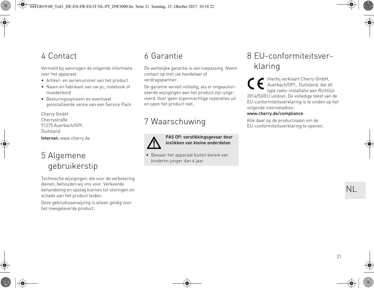 214ContactVermeld bij aanvragen de volgende informatie over het apparaat:• Artikel- en serienummer van het product• Naam en fabrikant van uw pc, notebook of moederbord• Besturingssysteem en eventueel geinstalleerde versie van een Service PackCherry GmbHCherrystraße91275 Auerbach/OPf.DuitslandInternet: www.cherry.de5 Algemene gebruikerstipTechnische wijzigingen, die voor de verbetering dienen, behouden wij ons voor. Verkeerde behandeling en opslag kunnen tot storingen en schade aan het product leiden.Deze gebruiksaanwijzing is alleen geldig voor het meegeleverde product.6 GarantieDe wettelijke garantie is van toepassing. Neem contact op met uw handelaar of verdragspartner.De garantie vervalt volledig, als er ongeautori-seerde wijzigingen aan het product zijn uitge-voerd. Voer geen eigenmachtige reparaties uit en open het product niet.7 WaarschuwingPAS OP: verstikkingsgevaar door inslikken van kleine onderdelen• Bewaar het apparaat buiten bereik van kinderen jonger dan 6 jaar.8 EU-conformiteitsver-klaringHierbij verklaart Cherry GmbH, Auerbach/OPf., Duitsland, dat dit type radio-installatie aan Richtlijn 2014/53/EU voldoet. De volledige tekst van de EU-conformiteitsverklaring is te vinden op het volgende internetadres: www.cherry.de/compliance.Klik daar op de productnaam om de EU-conformiteitsverklaring te openen.NL64410019-00_Teil1_DE-EN-FR-ES-IT-NL-PT_DW3000.fm  Seite 21  Sonntag, 15. Oktober 2017  10:18 22