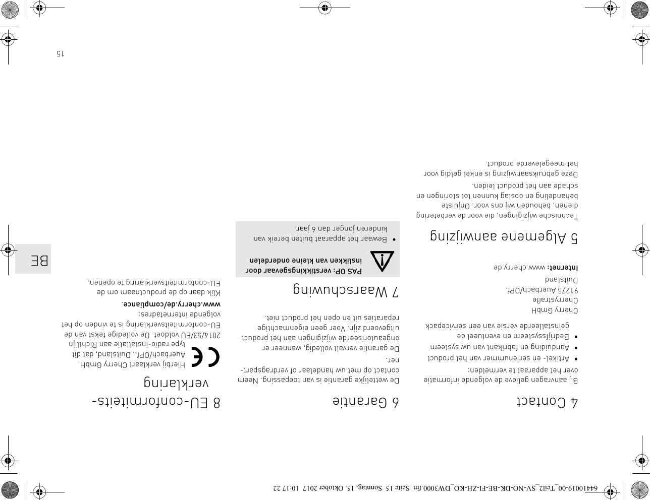 154ContactBij aanvragen gelieve de volgende informatie over het apparaat te vermelden:• Artikel- en serienummer van het product• Aanduiding en fabrikant van uw systeem• Bedrijfssysteem en eventueel de geïnstalleerde versie van een servicepackCherry GmbHCherrystraße91275 Auerbach/OPf.DuitslandInternet: www.cherry.de5 Algemene aanwijzingTechnische wijzigingen, die voor de verbetering dienen, behouden wij ons voor. Onjuiste behandeling en opslag kunnen tot storingen en schade aan het product leiden.Deze gebruiksaanwijzing is enkel geldig voor het meegeleverde product.6 GarantieDe wettelijke garantie is van toepassing. Neem contact op met uw handelaar of verdragspart-ner.De garantie vervalt volledig, wanneer er ongeautoriseerde wijzigingen aan het product uitgevoerd zijn. Voer geen eigenmachtige reparaties uit en open het product niet. 7 WaarschuwingPAS OP: verstikkingsgevaar door inslikken van kleine onderdelen• Bewaar het apparaat buiten bereik van kinderen jonger dan 6 jaar.8 EU-conformiteits-verklaringHierbij verklaart Cherry GmbH, Auerbach/OPf., Duitsland, dat dit type radio-installatie aan Richtlijn 2014/53/EU voldoet. De volledige tekst van de EU-conformiteitsverklaring is te vinden op het volgende internetadres: www.cherry.de/compliance.Klik daar op de productnaam om de EU-conformiteitsverklaring te openen.BE64410019-00_Teil2_SV-NO-DK-BE-FI-ZH-KO_DW3000.fm  Seite 15  Sonntag, 15. Oktober 2017  10:17 22