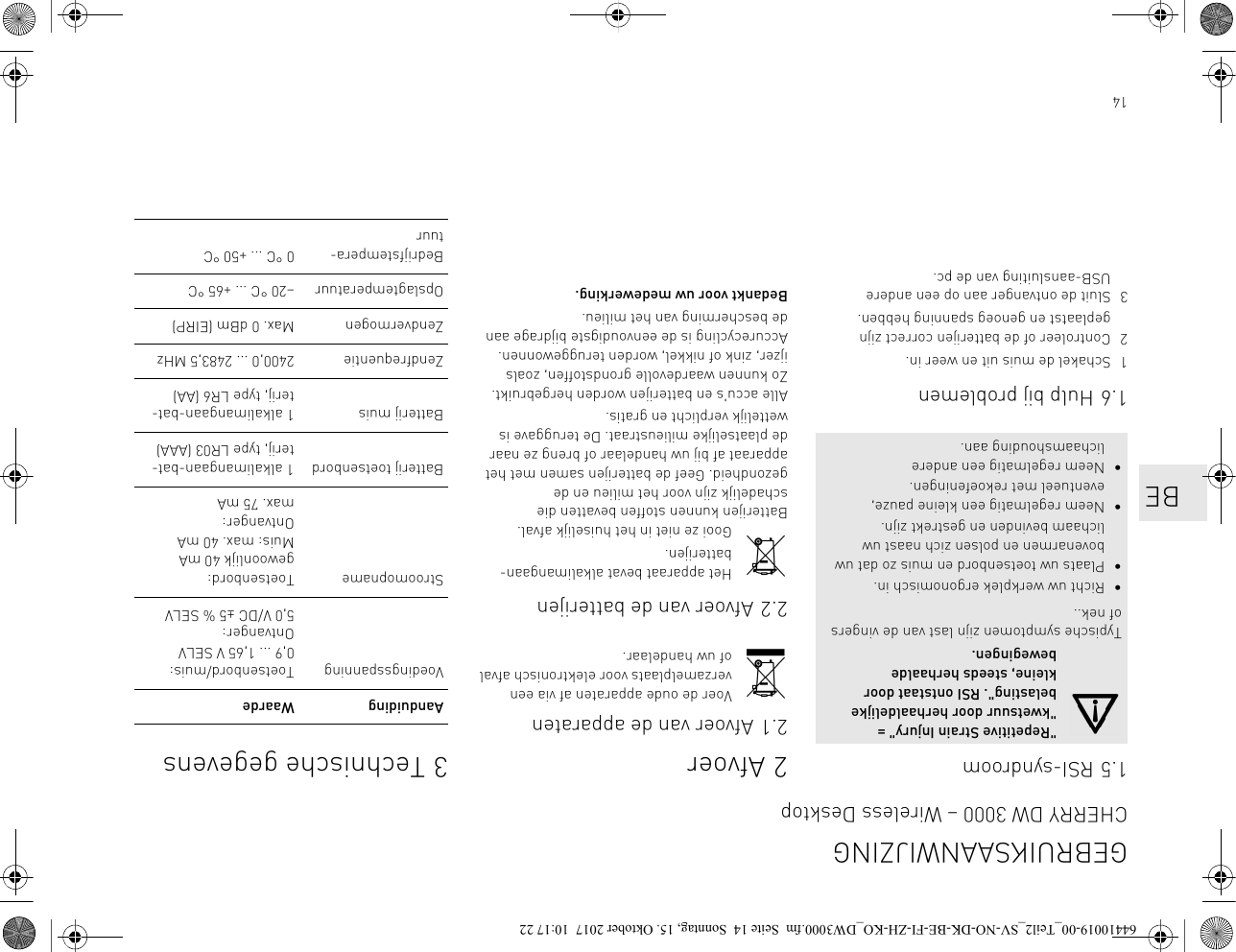 141.5 RSI-syndroom1.6 Hulp bij problemen1 Schakel de muis uit en weer in.2 Controleer of de batterijen correct zijn geplaatst en genoeg spanning hebben.3 Sluit de ontvanger aan op een andere USB-aansluiting van de pc.&quot;Repetitive Strain Injury&quot; = &quot;kwetsuur door herhaaldelijke belasting&quot;. RSI ontstaat door kleine, steeds herhaalde bewegingen.Typische symptomen zijn last van de vingers of nek..• Richt uw werkplek ergonomisch in.• Plaats uw toetsenbord en muis zo dat uw bovenarmen en polsen zich naast uw lichaam bevinden en gestrekt zijn.• Neem regelmatig een kleine pauze, eventueel met rekoefeningen.• Neem regelmatig een andere lichaamshouding aan.2Afvoer2.1 Afvoer van de apparatenVoer de oude apparaten af via een verzamelplaats voor elektronisch afval of uw handelaar.2.2 Afvoer van de batterijenHet apparaat bevat alkalimangaan-batterijen.Gooi ze niet in het huiselijk afval. Batterijen kunnen stoffen bevatten die schadelijk zijn voor het milieu en de gezondheid. Geef de batterijen samen met het apparaat af bij uw handelaar of breng ze naar de plaatselijke milieustraat. De teruggave is wettelijk verplicht en gratis.Alle accu&apos;s en batterijen worden hergebruikt. Zo kunnen waardevolle grondstoffen, zoals ijzer, zink of nikkel, worden teruggewonnen. Accurecycling is de eenvoudigste bijdrage aan de bescherming van het milieu.Bedankt voor uw medewerking.3 Technische gegevensAanduiding WaardeVoedingsspanning Toetsenbord/muis: 0,9 ... 1,65 V SELVOntvanger:5,0 V/DC ±5 % SELVStroomopname Toetsenbord: gewoonlijk 40 mAMuis: max. 40 mAOntvanger: max. 75 mABatterij toetsenbord 1 alkalimangaan-bat-terij, type LR03 (AAA)Batterij muis 1 alkalimangaan-bat-terij, type LR6 (AA)Zendfrequentie 2400,0 ... 2483,5 MHzZendvermogen Max. 0 dBm (EIRP)Opslagtemperatuur –20 °C ... +65 °CBedrijfstempera-tuur0 °C ... +50 °CGEBRUIKSAANWIJZINGCHERRY DW 3000 – Wireless Desktop   BE64410019-00_Teil2_SV-NO-DK-BE-FI-ZH-KO_DW3000.fm  Seite 14  Sonntag, 15. Oktober 2017  10:17 22