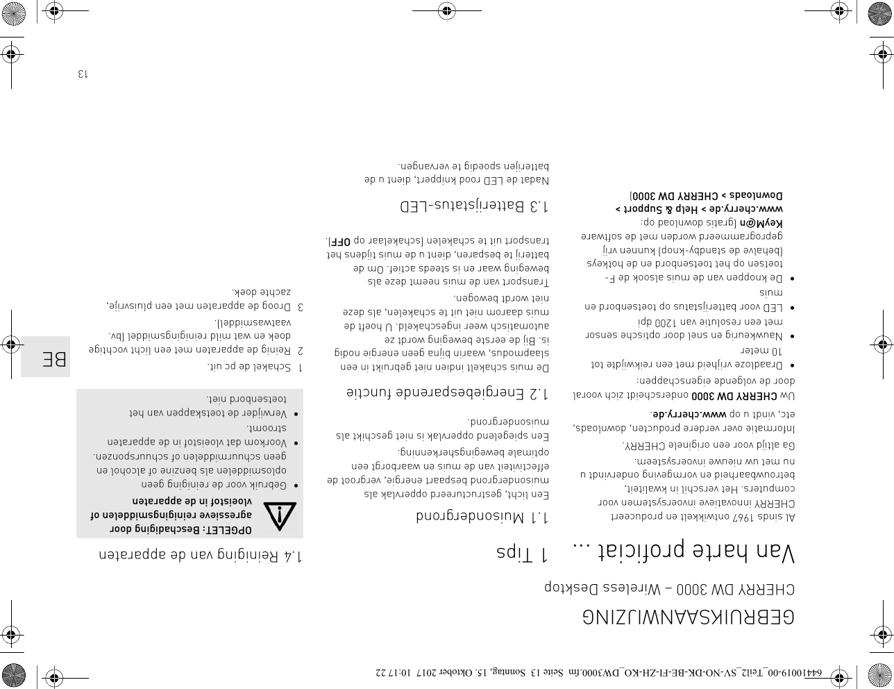 13Van harte proficiat ...Al sinds 1967 ontwikkelt en produceert CHERRY innovatieve invoersystemen voor computers. Het verschil in kwaliteit, betrouwbaarheid en vormgeving ondervindt u nu met uw nieuwe invoersysteem.Ga altijd voor een originele CHERRY.Informatie over verdere producten, downloads, etc, vindt u op www.cherry.de.Uw CHERRY DW 3000 onderscheidt zich vooral door de volgende eigenschappen:• Draadloze vrijheid met een reikwijdte tot 10 meter• Nauwkeurig en snel door optische sensor met een resolutie van 1200 dpi• LED voor batterijstatus op toetsenbord en muis• De knoppen van de muis alsook de F-toetsen op het toetsenbord en de hotkeys (behalve de standby-knop) kunnen vrij geprogrammeerd worden met de software KeyM@n (gratis download op: www.cherry.de &gt; Help &amp; Support &gt; Downloads &gt; CHERRY DW 3000)1Tips1.1 MuisondergrondEen licht, gestructureerd oppervlak als muisondergrond bespaart energie, vergroot de effectiviteit van de muis en waarborgt een optimale bewegingsherkenning.Een spiegelend oppervlak is niet geschikt als muisondergrond.1.2 Energiebesparende functieDe muis schakelt indien niet gebruikt in een slaapmodus, waarin bijna geen energie nodig is. Bij de eerste beweging wordt ze automatisch weer ingeschakeld. U hoeft de muis daarom niet uit te schakelen, als deze niet wordt bewogen.Transport van de muis neemt deze als beweging waar en is steeds actief. Om de batterij te besparen, dient u de muis tijdens het transport uit te schakelen (schakelaar op OFF).1.3 Batterijstatus-LEDNadat de LED rood knippert, dient u de batterijen spoedig te vervangen.1.4 Reiniging van de apparaten1 Schakel de pc uit.2 Reinig de apparaten met een licht vochtige doek en wat mild reinigingsmiddel (bv. vaatwasmiddel).3 Droog de apparaten met een pluisvrije, zachte doek.OPGELET: Beschadiging door agressieve reinigingsmiddelen of vloeistof in de apparaten• Gebruik voor de reiniging geen oplosmiddelen als benzine of alcohol en geen schuurmiddelen of schuursponzen.• Voorkom dat vloeistof in de apparaten stroomt.• Verwijder de toetskappen van het toetsenbord niet.GEBRUIKSAANWIJZINGCHERRY DW 3000 – Wireless DesktopBE64410019-00_Teil2_SV-NO-DK-BE-FI-ZH-KO_DW3000.fm  Seite 13  Sonntag, 15. Oktober 2017  10:17 22