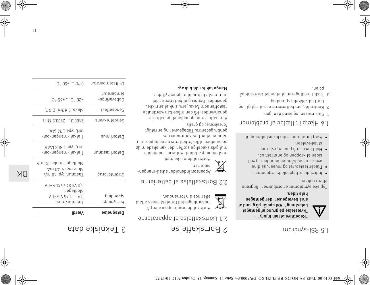 111.5 RSI-syndrom1.6 Hjælp i tilfælde af problemer1 Sluk musen, og tænd den igen.2 Kontrollér, om batterierne er sat rigtigt i og har tilstrækkelig spænding.3 Tilslut modtageren til et andet USB-stik på pc&apos;en.&quot;Repetitive Strain Injury&quot; = &quot;kvæstelse på grund af gentaget belastning&quot;. RSI opstår på grund af små bevægelser, der gentages hele tiden.Typiske symptomer er problemer i fingrene eller i nakken.• Indret din arbejdsplads ergonomisk.• Placér tastaturet og musen, så dine overarme og håndled befinder sig ved siden af kroppen og er strakt ud.• Hold flere små pauser, evt. med strækøvelser.• Sørg for at ændre din kropsholdning tit.2 Bortskaffelse2.1 Bortskaffelse af apparaterneBortskaf de brugte apparater på indsamlingssted for elektronisk affald eller hos din forhandler.2.2 Bortskaffelse af batterierneApparatet indeholder alkali-mangan-batterier.Bortskaf dem ikke med husholdningsaffaldet. Batterier indeholder muligvis skadelige stoffer, der kan skade miljø og sundhed. Aflevér batterierne og apparatet i handlen eller hos kommunernes genbrugscentre. Tilbagelevering er retligt foreskrevet og gratis.Alle batterier og genopladelige batterier genanvendes. På den måde kan værdifulde råstoffer som f.eks. jern, zink eller nikkel genvindes. Genbrug af batterier er det nemmeste bidrag til miljøbeskyttelse.Mange tak for dit bidrag.3 Tekniske dataBetegnelse VærdiForsynings-spændingTastatur/mus: 0,9 ... 1,65 V SELVModtager: 5,0 V/DC ±5 % SELVStrømforbrug Tastatur: typ. 40 mAMus: maks. 40 mAModtager: maks. 75 mABatteri tastatur 1 alkali-mangan-bat-teri, type LR03 (AAA)Batteri mus 1 alkali-mangan-bat-teri, type LR6 (AA)Sendefrekvens 2400,0 ... 2483,5 MHzSendeeffekt Maks. 0 dBm (EIRP)Opbevarings-temperatur–20 °C ... +65 °CDriftstemperatur 0 °C ... +50 °CDK64410019-00_Teil2_SV-NO-DK-BE-FI-ZH-KO_DW3000.fm  Seite 11  Sonntag, 15. Oktober 2017  10:17 22