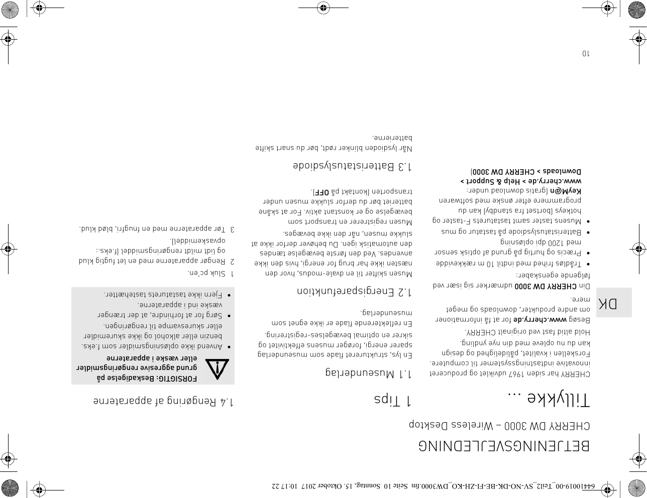 10Tillykke ...CHERRY har siden 1967 udviklet og produceret innovative indtastningssystemer til computere. Forskellen i kvalitet, pålidelighed og design kan du nu opleve med din nye yndling.Hold altid fast ved originalt CHERRY.Besøg www.cherry.de for at få informationer om andre produkter, downloads og meget mere.Din CHERRY DW 3000 udmærker sig især ved følgende egenskaber:• Trådløs frihed med indtil 10 m rækkevidde• Præcis og hurtig på grund af optisk sensor med 1200 dpi opløsning• Batteristatuslysdiode på tastatur og mus• Musens taster samt tastaturets F-taster og hotkeys (bortset fra standby) kan du programmere efter ønske med softwaren KeyM@n (gratis download under: www.cherry.de &gt; Help &amp; Support &gt; Downloads &gt; CHERRY DW 3000)1Tips1.1 MuseunderlagEn lys, struktureret flade som museunderlag sparer energi, forøger musens effektivitet og sikrer en optimal bevægelses-registrering.En reflekterende flade er ikke egnet som museunderlag.1.2 EnergisparefunktionMusen skifter til en dvale-modus, hvor den næsten ikke har brug for energi, hvis den ikke anvendes. Ved den første bevægelse tændes den automatisk igen. Du behøver derfor ikke at slukke musen, når den ikke bevæges.Musen registrerer en transport som bevægelse og er konstant aktiv. For at skåne batteriet bør du derfor slukke musen under transporten (kontakt på OFF).1.3 BatteristatuslysdiodeNår lysdioden blinker rødt, bør du snart skifte batterierne.1.4 Rengøring af apparaterne1 Sluk pc&apos;en.2 Rengør apparaterne med en let fugtig klud og lidt mildt rengøringsmiddel (f.eks.: opvaskemiddel).3 Tør apparaterne med en fnugfri, blød klud.FORSIGTIG: Beskadigelse på grund aggresive rengøringsmidler eller væske i apparaterne• Anvend ikke opløsningsmidler som f.eks. benzin eller alkohol og ikke skuremidler eller skuresvampe til rengøringen.• Sørg for at forhindre, at der trænger væske ind i apparaterne.• Fjern ikke tastaturets tastehætter.BETJENINGSVEJLEDNINGCHERRY DW 3000 – Wireless Desktop   DK64410019-00_Teil2_SV-NO-DK-BE-FI-ZH-KO_DW3000.fm  Seite 10  Sonntag, 15. Oktober 2017  10:17 22