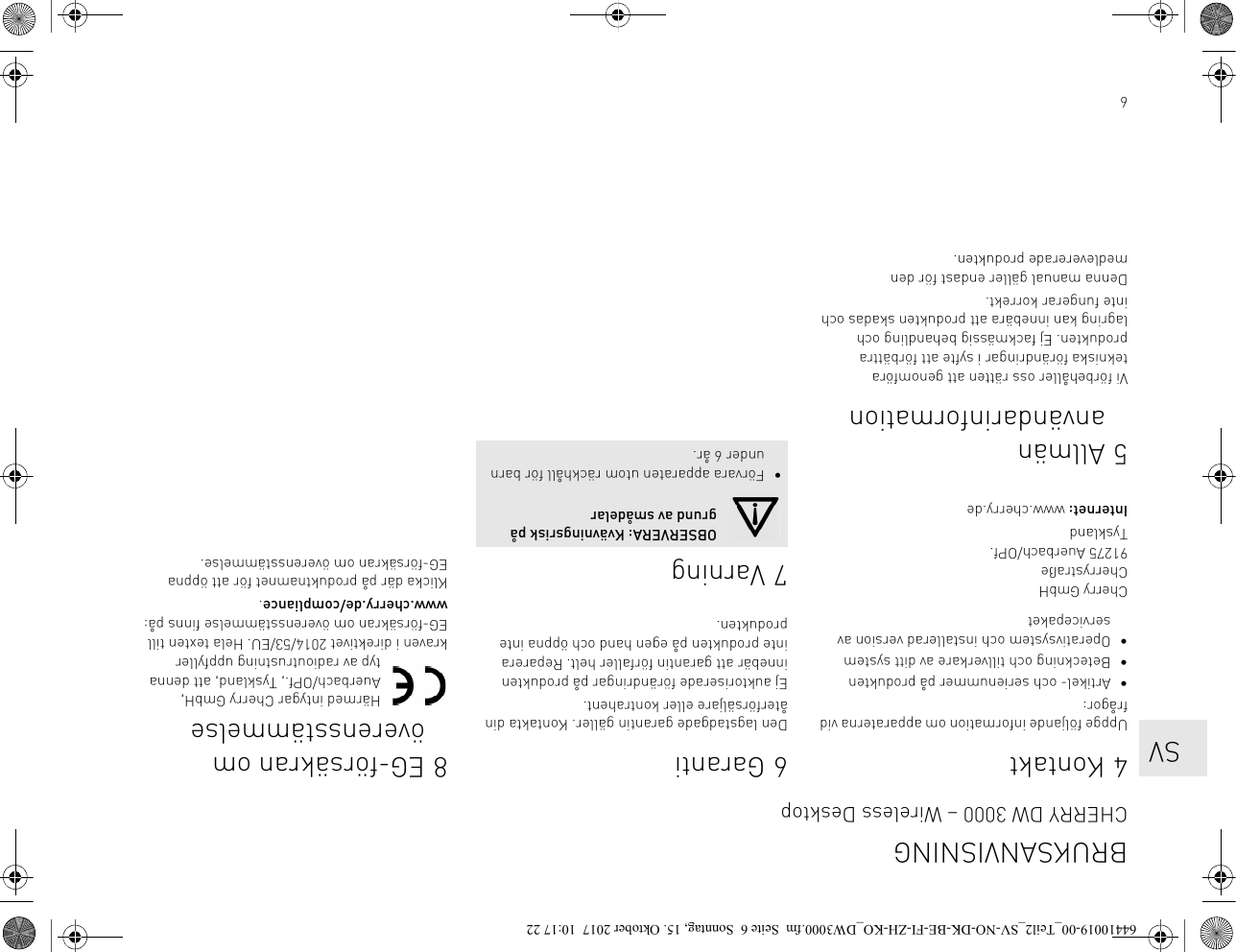 64KontaktUppge följande information om apparaterna vid frågor:• Artikel- och serienummer på produkten• Beteckning och tillverkare av ditt system• Operativsystem och installerad version av servicepaketCherry GmbHCherrystraße91275 Auerbach/OPf.TysklandInternet: www.cherry.de5Allmän användarinformationVi förbehåller oss rätten att genomföra tekniska förändringar i syfte att förbättra produkten. Ej fackmässig behandling och lagring kan innebära att produkten skadas och inte fungerar korrekt.Denna manual gäller endast för den medlevererade produkten.6GarantiDen lagstadgade garantin gäller. Kontakta din återförsäljare eller kontrahent.Ej auktoriserade förändringar på produkten innebär att garantin förfaller helt. Reparera inte produkten på egen hand och öppna inte produkten.7 VarningOBSERVERA: Kvävningsrisk på grund av smådelar• Förvara apparaten utom räckhåll för barn under 6 år.8 EG-försäkran om överensstämmelseHärmed intygar Cherry GmbH, Auerbach/OPf., Tyskland, att denna typ av radioutrustning uppfyller kraven i direktivet 2014/53/EU. Hela texten till EG-försäkran om överensstämmelse finns på: www.cherry.de/compliance.Klicka där på produktnamnet för att öppna EG-försäkran om överensstämmelse.BRUKSANVISNINGCHERRY DW 3000 – Wireless Desktop   SV64410019-00_Teil2_SV-NO-DK-BE-FI-ZH-KO_DW3000.fm  Seite 6  Sonntag, 15. Oktober 2017  10:17 22