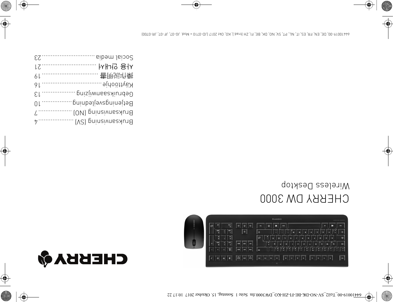 CHERRY DW 3000Wireless DesktopBruksanvisning (SV) ....................4Bruksanvisning (NO) ...................7Betjeningsvejledning.................10Gebruiksaanwijzing...................13Käyttöohje..................................16操作説明書 ................................19사용 안내서 ...............................21Social media ..............................2364410019-00, DE, EN, FR, ES, IT, NL, PT, SV, NO, DK, BE, FI, ZH (trad.), KO, Okt 2017 (JD-0710 = Mod. JG-07, JF-07, JR-0700)64410019-00_Teil2_SV-NO-DK-BE-FI-ZH-KO_DW3000.fm  Seite 1  Sonntag, 15. Oktober 2017  10:17 22