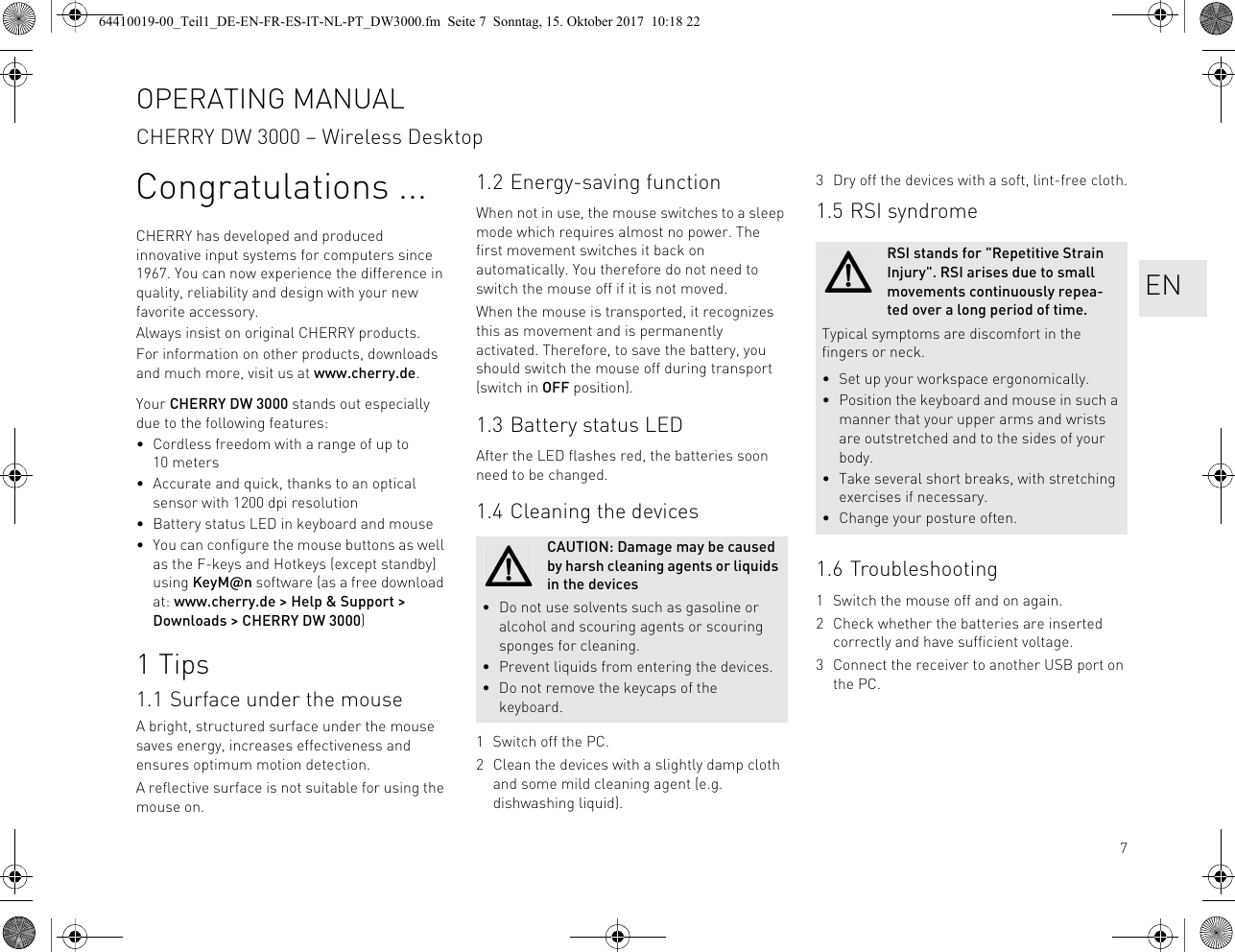7Congratulations ...CHERRY has developed and produced innovative input systems for computers since 1967. You can now experience the difference in quality, reliability and design with your new favorite accessory.Always insist on original CHERRY products.For information on other products, downloads and much more, visit us at www.cherry.de.Your CHERRY DW 3000 stands out especially due to the following features:• Cordless freedom with a range of up to 10 meters• Accurate and quick, thanks to an optical sensor with 1200 dpi resolution• Battery status LED in keyboard and mouse• You can configure the mouse buttons as well as the F-keys and Hotkeys (except standby) using KeyM@n software (as a free download at: www.cherry.de &gt; Help &amp; Support &gt; Downloads &gt; CHERRY DW 3000)1Tips1.1 Surface under the mouseA bright, structured surface under the mouse saves energy, increases effectiveness and ensures optimum motion detection.A reflective surface is not suitable for using the mouse on.1.2 Energy-saving functionWhen not in use, the mouse switches to a sleep mode which requires almost no power. The first movement switches it back on automatically. You therefore do not need to switch the mouse off if it is not moved.When the mouse is transported, it recognizes this as movement and is permanently activated. Therefore, to save the battery, you should switch the mouse off during transport (switch in OFF position).1.3 Battery status LEDAfter the LED flashes red, the batteries soon need to be changed.1.4 Cleaning the devices1 Switch off the PC.2 Clean the devices with a slightly damp cloth and some mild cleaning agent (e.g. dishwashing liquid).CAUTION: Damage may be caused by harsh cleaning agents or liquids in the devices• Do not use solvents such as gasoline or alcohol and scouring agents or scouring sponges for cleaning.• Prevent liquids from entering the devices.• Do not remove the keycaps of the keyboard.3 Dry off the devices with a soft, lint-free cloth.1.5 RSI syndrome1.6 Troubleshooting1 Switch the mouse off and on again.2 Check whether the batteries are inserted correctly and have sufficient voltage.3 Connect the receiver to another USB port on the PC.RSI stands for &quot;Repetitive Strain Injury&quot;. RSI arises due to small movements continuously repea-ted over a long period of time.Typical symptoms are discomfort in the fingers or neck.• Set up your workspace ergonomically.• Position the keyboard and mouse in such a manner that your upper arms and wrists are outstretched and to the sides of your body.• Take several short breaks, with stretching exercises if necessary.• Change your posture often.OPERATING MANUALCHERRY DW 3000 – Wireless DesktopEN64410019-00_Teil1_DE-EN-FR-ES-IT-NL-PT_DW3000.fm  Seite 7  Sonntag, 15. Oktober 2017  10:18 22