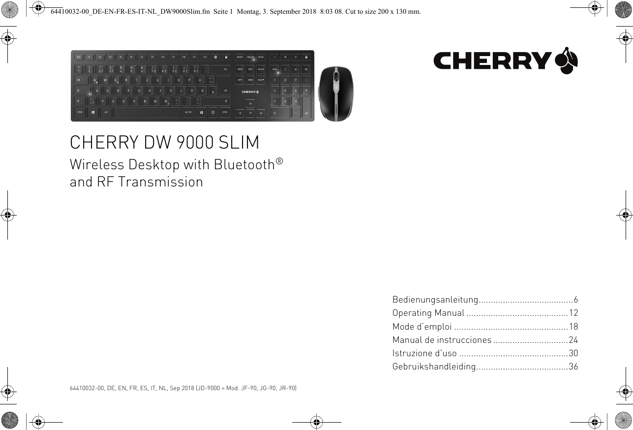 CHERRY DW 9000 SLIMWireless Desktop with Bluetooth® and RF Transmission64410032-00, DE, EN, FR, ES, IT, NL, Sep 2018 (JD-9000 = Mod. JF-90, JG-90, JR-90)Bedienungsanleitung.......................................6Operating Manual ..........................................12Mode d’emploi ...............................................18Manual de instrucciones ...............................24Istruzione d&apos;uso .............................................30Gebruikshandleiding......................................3664410032-00_DE-EN-FR-ES-IT-NL_DW9000Slim.fm  Seite 1  Montag, 3. September 2018  8:03 08. Cut to size 200 x 130 mm.