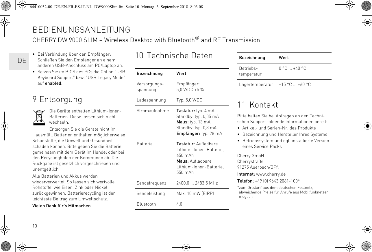 10• Bei Verbindung über den Empfänger: Schließen Sie den Empfänger an einem anderen USB-Anschluss am PC/Laptop an.• Setzen Sie im BIOS des PCs die Option &quot;USB Keyboard Support&quot; bzw. &quot;USB Legacy Mode&quot; auf enabled.9 EntsorgungDie Geräte enthalten Lithium-Ionen-Batterien. Diese lassen sich nicht wechseln.Entsorgen Sie die Geräte nicht im Hausmüll. Batterien enthalten möglicherweise Schadstoffe, die Umwelt und Gesundheit schaden können. Bitte geben Sie die Batterie gemeinsam mit dem Gerät im Handel oder bei den Recyclinghöfen der Kommunen ab. Die Rückgabe ist gesetzlich vorgeschrieben und unentgeltlich.Alle Batterien und Akkus werden wiederverwertet. So lassen sich wertvolle Rohstoffe, wie Eisen, Zink oder Nickel, zurückgewinnen. Batterierecycling ist der leichteste Beitrag zum Umweltschutz.Vielen Dank für’s Mitmachen.10 Technische DatenBezeichnung WertVersorgungs-spannungEmpfänger: 5,0 V/DC ±5 %Ladespannung Typ. 5,0 V/DCStromaufnahme Tastatur: typ. 4 mAStandby: typ. 0,05 mAMaus: typ. 13 mAStandby: typ. 0,3 mAEmpfänger: typ. 28 mABatterie Tastatur: Aufladbare Lithium-Ionen-Batterie, 650 mAhMaus: Aufladbare Lithium-Ionen-Batterie, 550 mAhSendefrequenz 2400,0 ... 2483,5 MHzSendeleistung Max. 10 mW (EIRP)Bluetooth 4.011 KontaktBitte halten Sie bei Anfragen an den Techni-schen Support folgende Informationen bereit:• Artikel- und Serien-Nr. des Produkts• Bezeichnung und Hersteller Ihres Systems• Betriebssystem und ggf. installierte Version eines Service PacksCherry GmbHCherrystraße91275 Auerbach/OPf.Internet: www.cherry.deTelefon: +49 (0) 9643 2061-100**zum Ortstarif aus dem deutschen Festnetz, abweichende Preise für Anrufe aus Mobilfunknetzen möglichBetriebs-temperatur0 °C ... +40 °CLagertemperatur –15 °C ... +60 °CBezeichnung WertBEDIENUNGSANLEITUNGCHERRY DW 9000 SLIM – Wireless Desktop with Bluetooth® and RF Transmission  DE64410032-00_DE-EN-FR-ES-IT-NL_DW9000Slim.fm  Seite 10  Montag, 3. September 2018  8:03 08