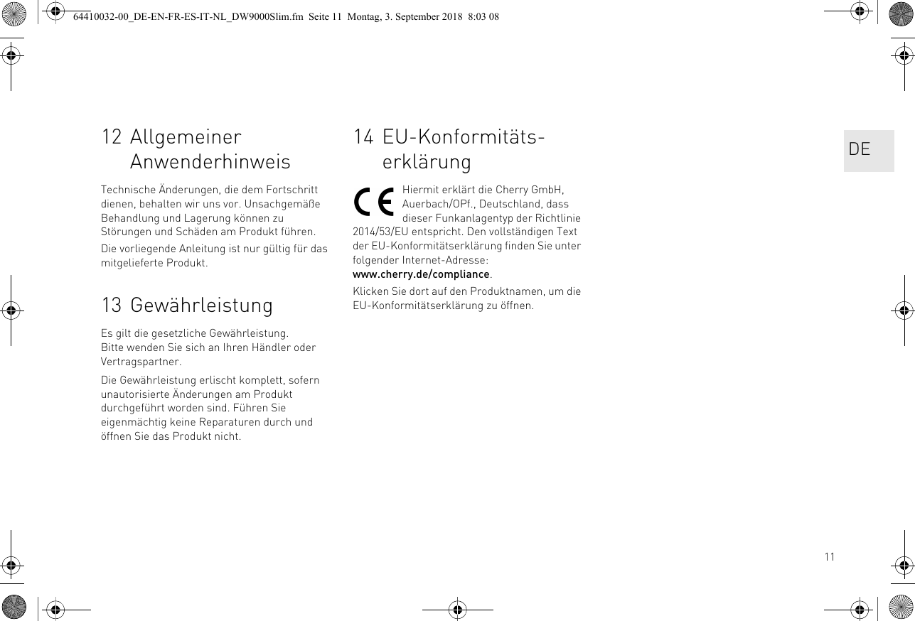 1112 Allgemeiner AnwenderhinweisTechnische Änderungen, die dem Fortschritt dienen, behalten wir uns vor. Unsachgemäße Behandlung und Lagerung können zu Störungen und Schäden am Produkt führen.Die vorliegende Anleitung ist nur gültig für das mitgelieferte Produkt.13 GewährleistungEs gilt die gesetzliche Gewährleistung. Bitte wenden Sie sich an Ihren Händler oder Vertragspartner.Die Gewährleistung erlischt komplett, sofern unautorisierte Änderungen am Produkt durchgeführt worden sind. Führen Sie eigenmächtig keine Reparaturen durch und öffnen Sie das Produkt nicht.14 EU-Konformitäts-erklärungHiermit erklärt die Cherry GmbH, Auerbach/OPf., Deutschland, dass dieser Funkanlagentyp der Richtlinie 2014/53/EU entspricht. Den vollständigen Text der EU-Konformitätserklärung finden Sie unter folgender Internet-Adresse: www.cherry.de/compliance.Klicken Sie dort auf den Produktnamen, um die EU-Konformitätserklärung zu öffnen.DE64410032-00_DE-EN-FR-ES-IT-NL_DW9000Slim.fm  Seite 11  Montag, 3. September 2018  8:03 08