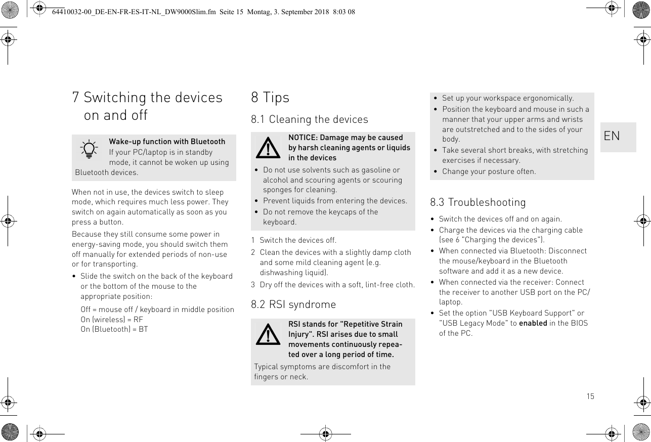 157 Switching the devices on and offWhen not in use, the devices switch to sleep mode, which requires much less power. They switch on again automatically as soon as you press a button.Because they still consume some power in energy-saving mode, you should switch them off manually for extended periods of non-use or for transporting.• Slide the switch on the back of the keyboard or the bottom of the mouse to the appropriate position:Off = mouse off / keyboard in middle positionOn (wireless) = RFOn (Bluetooth) = BTWake-up function with BluetoothIf your PC/laptop is in standby mode, it cannot be woken up using Bluetooth devices.8Tips8.1 Cleaning the devices1 Switch the devices off.2 Clean the devices with a slightly damp cloth and some mild cleaning agent (e.g. dishwashing liquid).3 Dry off the devices with a soft, lint-free cloth.8.2 RSI syndromeNOTICE: Damage may be caused by harsh cleaning agents or liquids in the devices• Do not use solvents such as gasoline or alcohol and scouring agents or scouring sponges for cleaning.• Prevent liquids from entering the devices.• Do not remove the keycaps of the keyboard.RSI stands for &quot;Repetitive Strain Injury&quot;. RSI arises due to small movements continuously repea-ted over a long period of time.Typical symptoms are discomfort in the fingers or neck.8.3 Troubleshooting• Switch the devices off and on again.• Charge the devices via the charging cable (see 6 &quot;Charging the devices&quot;).• When connected via Bluetooth: Disconnect the mouse/keyboard in the Bluetooth software and add it as a new device.• When connected via the receiver: Connect the receiver to another USB port on the PC/laptop.• Set the option &quot;USB Keyboard Support&quot; or &quot;USB Legacy Mode&quot; to enabled in the BIOS of the PC.• Set up your workspace ergonomically.• Position the keyboard and mouse in such a manner that your upper arms and wrists are outstretched and to the sides of your body.• Take several short breaks, with stretching exercises if necessary.• Change your posture often.EN64410032-00_DE-EN-FR-ES-IT-NL_DW9000Slim.fm  Seite 15  Montag, 3. September 2018  8:03 08