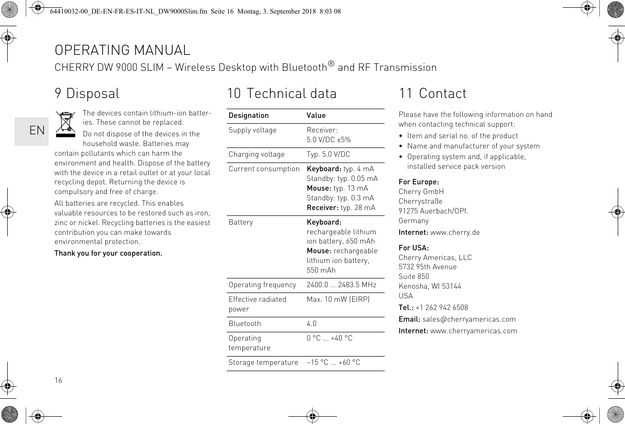 169 DisposalThe devices contain lithium-ion batter-ies. These cannot be replaced.Do not dispose of the devices in the household waste. Batteries may contain pollutants which can harm the environment and health. Dispose of the battery with the device in a retail outlet or at your local recycling depot. Returning the device is compulsory and free of charge.All batteries are recycled. This enables valuable resources to be restored such as iron, zinc or nickel. Recycling batteries is the easiest contribution you can make towards environmental protection.Thank you for your cooperation.10 Technical dataDesignation ValueSupply voltage Receiver: 5.0 V/DC ±5%Charging voltage Typ. 5.0 V/DCCurrent consumption Keyboard: typ. 4 mAStandby: typ. 0.05 mAMouse: typ. 13 mAStandby: typ. 0.3 mAReceiver: typ. 28 mABattery Keyboard: rechargeable lithium ion battery, 650 mAhMouse: rechargeable lithium ion battery, 550 mAhOperating frequency 2400.0 ... 2483.5 MHzEffective radiated powerMax. 10 mW (EIRP)Bluetooth 4.0Operating temperature0 °C ... +40 °CStorage temperature –15 °C ... +60 °C11 ContactPlease have the following information on hand when contacting technical support:• Item and serial no. of the product• Name and manufacturer of your system• Operating system and, if applicable, installed service pack versionFor Europe:Cherry GmbHCherrystraße91275 Auerbach/OPf.GermanyInternet: www.cherry.deFor USA:Cherry Americas, LLC5732 95th AvenueSuite 850Kenosha, WI 53144USATel.: +1 262 942 6508Email: sales@cherryamericas.comInternet: www.cherryamericas.comOPERATING MANUALCHERRY DW 9000 SLIM – Wireless Desktop with Bluetooth® and RF Transmission  EN64410032-00_DE-EN-FR-ES-IT-NL_DW9000Slim.fm  Seite 16  Montag, 3. September 2018  8:03 08
