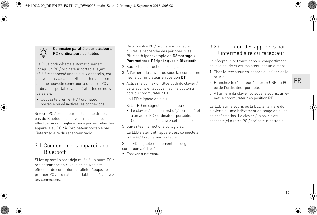 19Si votre PC / ordinateur portable ne dispose pas du Bluetooth, ou si vous ne souhaitez effectuer aucun réglage, vous pouvez relier les appareils au PC / à l’ordinateur portable par l’intermédiaire du récepteur radio.3.1 Connexion des appareils par BluetoothSi les appareils sont déjà reliés à un autre PC / ordinateur portable, vous ne pouvez pas effectuer de connexion parallèle. Coupez le premier PC / ordinateur portable ou désactivez les connexions.Connexion parallèle sur plusieurs PC / ordinateurs portablesLe Bluetooth détecte automatiquement lorsqu’un PC / ordinateur portable, ayant déjà été connecté une fois aux appareils, est activé. Dans ce cas, le Bluetooth n’autorise aucune nouvelle connexion à un autre PC / ordinateur portable, afin d’éviter les erreurs de saisie.• Coupez le premier PC / ordinateur portable ou désactivez les connexions.1 Depuis votre PC / ordinateur portable, ouvrez la recherche des périphériques Bluetooth (par exemple via Démarrage &gt; Paramètres &gt; Périphériques &gt; Bluetooth).2 Suivez les instructions du logiciel.3 À l’arrière du clavier ou sous la souris, ame-nez le commutateur en position BT.4 Activez la connexion Bluetooth du clavier / de la souris en appuyant sur le bouton à côté du commutateur BT.La LED clignote en bleu.Si la LED ne clignote pas en bleu :• Le clavier / la souris est déjà connecté(e) à un autre PC / ordinateur portable. Coupez le ou désactivez cette connexion.5 Suivez les instructions du logiciel.La LED s’éteint et l’appareil est connecté à votre PC / ordinateur portable.Si la LED clignote rapidement en rouge, la connexion a échoué.• Essayez à nouveau.3.2 Connexion des appareils par l’intermédiaire du récepteurLe récepteur se trouve dans le compartiment sous la souris et est maintenu par un aimant.1 Tirez le récepteur en-dehors du boîtier de la souris.2 Branchez le récepteur à la prise USB du PC ou de l’ordinateur portable.3 À l’arrière du clavier ou sous la souris, ame-nez le commutateur en position RF.La LED sur la souris ou la LED à l’arrière du clavier s’allume brièvement en rouge en guise de confirmation. Le clavier / la souris est connecté(e) à votre PC / ordinateur portable.FR64410032-00_DE-EN-FR-ES-IT-NL_DW9000Slim.fm  Seite 19  Montag, 3. September 2018  8:03 08