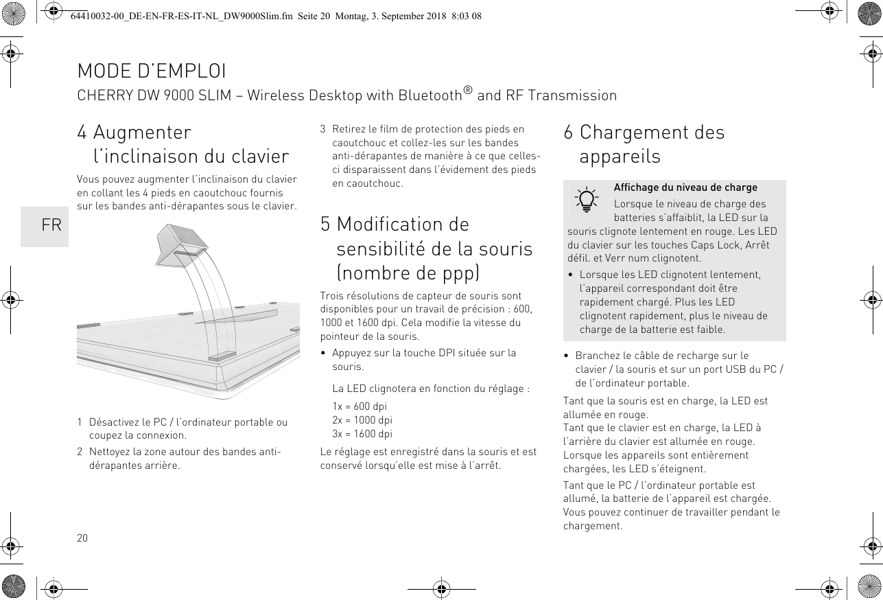 204 Augmenter l’inclinaison du clavierVous pouvez augmenter l’inclinaison du clavier en collant les 4 pieds en caoutchouc fournis sur les bandes anti-dérapantes sous le clavier. 1 Désactivez le PC / l’ordinateur portable ou coupez la connexion.2 Nettoyez la zone autour des bandes anti-dérapantes arrière.3 Retirez le film de protection des pieds en caoutchouc et collez-les sur les bandes anti-dérapantes de manière à ce que celles-ci disparaissent dans l’évidement des pieds en caoutchouc.5 Modification de sensibilité de la souris (nombre de ppp)Trois résolutions de capteur de souris sont disponibles pour un travail de précision : 600, 1000 et 1600 dpi. Cela modifie la vitesse du pointeur de la souris.• Appuyez sur la touche DPI située sur la souris.La LED clignotera en fonction du réglage :1x = 600 dpi2x = 1000 dpi3x = 1600 dpiLe réglage est enregistré dans la souris et est conservé lorsqu’elle est mise à l’arrêt.6 Chargement des appareils• Branchez le câble de recharge sur le clavier / la souris et sur un port USB du PC / de l’ordinateur portable.Tant que la souris est en charge, la LED est allumée en rouge.Tant que le clavier est en charge, la LED à l’arrière du clavier est allumée en rouge.Lorsque les appareils sont entièrement chargées, les LED s’éteignent.Tant que le PC / l’ordinateur portable est allumé, la batterie de l’appareil est chargée. Vous pouvez continuer de travailler pendant le chargement.Affichage du niveau de chargeLorsque le niveau de charge des batteries s’affaiblit, la LED sur la souris clignote lentement en rouge. Les LED du clavier sur les touches Caps Lock, Arrêt défil. et Verr num clignotent.• Lorsque les LED clignotent lentement, l’appareil correspondant doit être rapidement chargé. Plus les LED clignotent rapidement, plus le niveau de charge de la batterie est faible.MODE D’EMPLOICHERRY DW 9000 SLIM – Wireless Desktop with Bluetooth® and RF Transmission  FR64410032-00_DE-EN-FR-ES-IT-NL_DW9000Slim.fm  Seite 20  Montag, 3. September 2018  8:03 08