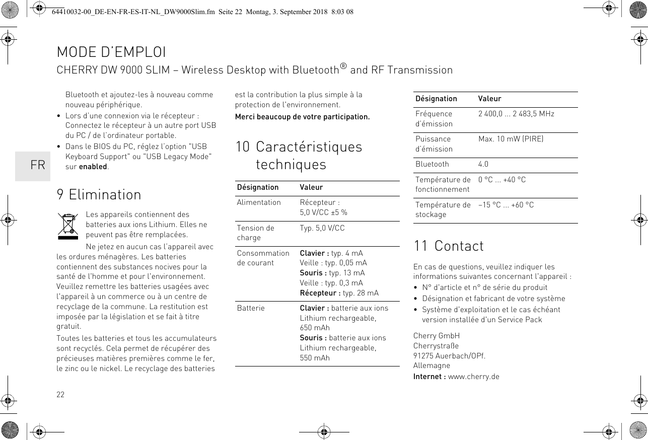 22Bluetooth et ajoutez-les à nouveau comme nouveau périphérique.• Lors d’une connexion via le récepteur : Connectez le récepteur à un autre port USB du PC / de l’ordinateur portable.• Dans le BIOS du PC, réglez l’option &quot;USB Keyboard Support&quot; ou &quot;USB Legacy Mode&quot; sur enabled.9EliminationLes appareils contiennent des batteries aux ions Lithium. Elles ne peuvent pas être remplacées.Ne jetez en aucun cas l’appareil avec les ordures ménagères. Les batteries contiennent des substances nocives pour la santé de l&apos;homme et pour l&apos;environnement. Veuillez remettre les batteries usagées avec l&apos;appareil à un commerce ou à un centre de recyclage de la commune. La restitution est imposée par la législation et se fait à titre gratuit.Toutes les batteries et tous les accumulateurs sont recyclés. Cela permet de récupérer des précieuses matières premières comme le fer, le zinc ou le nickel. Le recyclage des batteries est la contribution la plus simple à la protection de l&apos;environnement.Merci beaucoup de votre participation.10 Caractéristiques techniquesDésignation ValeurAlimentation Récepteur : 5,0 V/CC ±5 %Tension de chargeTyp. 5,0 V/CCConsommation de courantClavier : typ. 4 mAVeille : typ. 0,05 mASouris : typ. 13 mAVeille : typ. 0,3 mARécepteur : typ. 28 mABatterie Clavier : batterie aux ions Lithium rechargeable, 650 mAhSouris : batterie aux ions Lithium rechargeable, 550 mAh11 ContactEn cas de questions, veuillez indiquer les informations suivantes concernant l&apos;appareil :• N° d&apos;article et n° de série du produit• Désignation et fabricant de votre système• Système d&apos;exploitation et le cas échéant version installée d&apos;un Service PackCherry GmbHCherrystraße91275 Auerbach/OPf.AllemagneInternet : www.cherry.deFréquence d’émission2 400,0 ... 2 483,5 MHzPuissance d’émissionMax. 10 mW (PIRE)Bluetooth 4.0Température de fonctionnement0 °C ... +40 °CTempérature de stockage–15 °C ... +60 °CDésignation ValeurMODE D’EMPLOICHERRY DW 9000 SLIM – Wireless Desktop with Bluetooth® and RF Transmission  FR64410032-00_DE-EN-FR-ES-IT-NL_DW9000Slim.fm  Seite 22  Montag, 3. September 2018  8:03 08