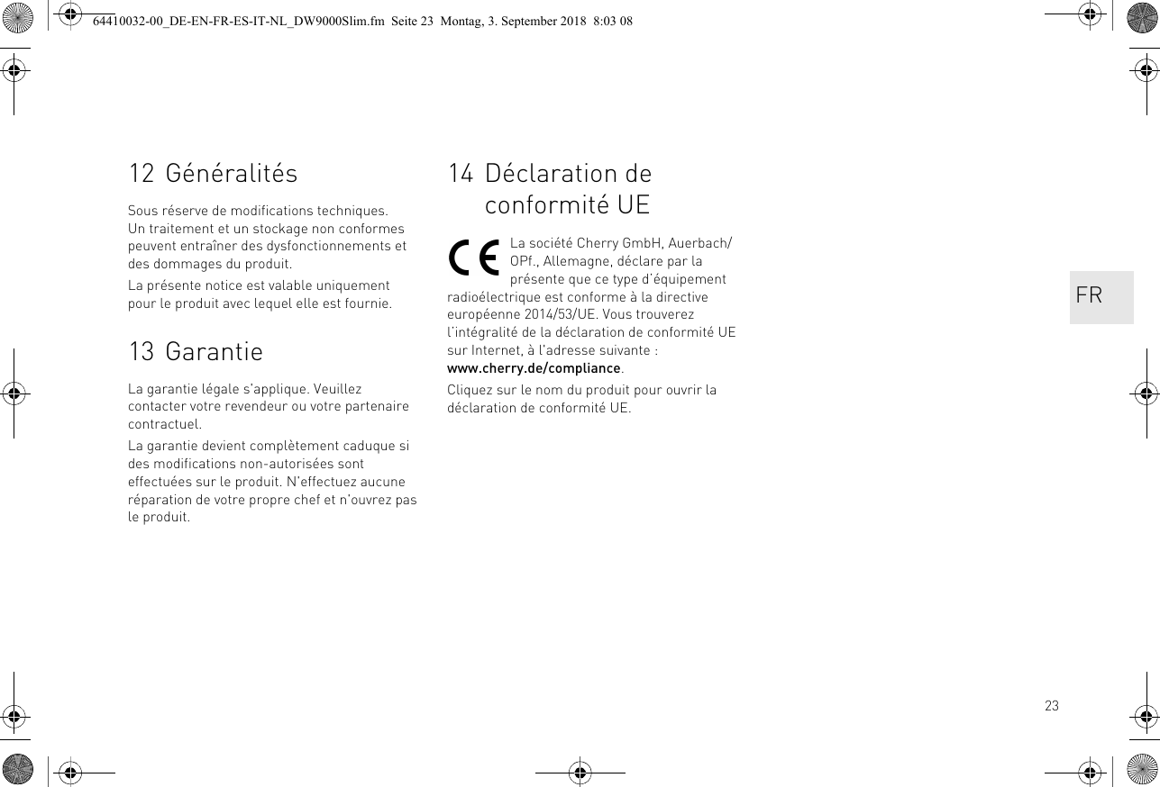 2312 GénéralitésSous réserve de modifications techniques. Un traitement et un stockage non conformes peuvent entraîner des dysfonctionnements et des dommages du produit.La présente notice est valable uniquement pour le produit avec lequel elle est fournie.13 GarantieLa garantie légale s&apos;applique. Veuillez contacter votre revendeur ou votre partenaire contractuel.La garantie devient complètement caduque si des modifications non-autorisées sont effectuées sur le produit. N&apos;effectuez aucune réparation de votre propre chef et n&apos;ouvrez pas le produit. 14 Déclaration de conformité UELa société Cherry GmbH, Auerbach/OPf., Allemagne, déclare par la présente que ce type d’équipement radioélectrique est conforme à la directive européenne 2014/53/UE. Vous trouverez l’intégralité de la déclaration de conformité UE sur Internet, à l&apos;adresse suivante : www.cherry.de/compliance.Cliquez sur le nom du produit pour ouvrir la déclaration de conformité UE.FR64410032-00_DE-EN-FR-ES-IT-NL_DW9000Slim.fm  Seite 23  Montag, 3. September 2018  8:03 08