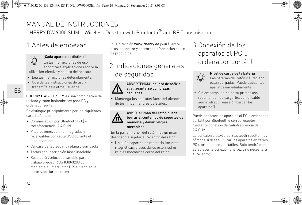 241 Antes de empezar...CHERRY DW 9000 SLIM es una combinación de teclado y ratón inalámbricos para PC y ordenador portátil.Se distingue principalmente por las siguientes características:• Comunicación por Bluetooth (4.0) o radiofrecuencia (2,4 GHz)• Pilas de iones de litio integradas y recargables por cable USB durante el funcionamiento• Carcasa de teclado muy plana y compacta• Teclas con inscripción láser indeleble• Resolución/velocidad variable para un trabajo preciso (600/1000/3200 dpi) mediante el interruptor DPI situado en la parte superior del ratón¡Cada aparato es distinto!En las instrucciones de uso encontrará explicaciones sobre la utilización efectiva y segura del aparato.• Lea las instrucciones detenidamente.• Guarde las instrucciones de uso y transmítalas a otros usuarios.En la dirección www.cherry.de podrá, entre otros, encontrar y descargar información sobre los productos.2 Indicaciones generales de seguridadADVERTENCIA: peligro de asfixia al atragantarse con piezas pequeñas• Mantenga los aparatos fuera del alcance de los niños menores de 3 años.AVISO: el imán del ratón puede borrar el contenido de soportes de memoria y dañar relojes mecánicosEn la parte inferior del ratón hay un imán destinado a sujetar el receptor del ratón.• No sitúe soportes de memoria (tarjetas magnéticas, discos duros externos) ni relojes mecánicos cerca del ratón.3 Conexión de los aparatos al PC u ordenador portátilPuede conectar los aparatos al PC u ordenador portátil por Bluetooth o con el receptor mediante conexión de radiofrecuencia de 2,4 GHz.La conexión a través de Bluetooth resulta muy cómoda si desea utilizar los aparatos en varios PC u ordenadores portátiles. Solo tendrá que establecer la conexión una vez y no necesitará el receptor.Nivel de carga de la bateríaLas baterías del ratón y el teclado están cargadas. Puede utilizar los aparatos inmediatamente.• Sin embargo, antes de su primer uso recomendamos cargarlos con el cable suministrado (véase 6 &quot;Cargar los aparatos&quot;).MANUAL DE INSTRUCCIONESCHERRY DW 9000 SLIM – Wireless Desktop with Bluetooth® and RF Transmission  ES64410032-00_DE-EN-FR-ES-IT-NL_DW9000Slim.fm  Seite 24  Montag, 3. September 2018  8:03 08