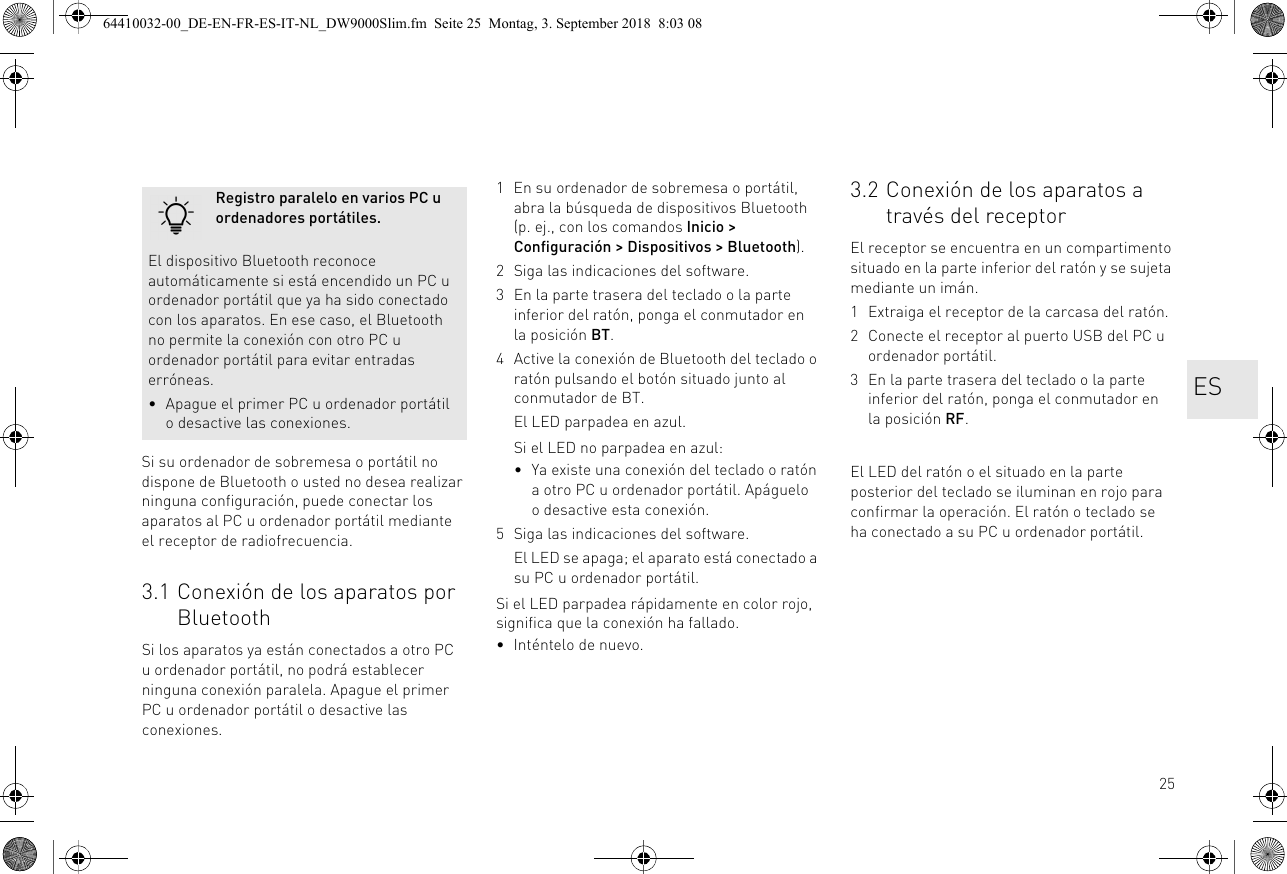 25Si su ordenador de sobremesa o portátil no dispone de Bluetooth o usted no desea realizar ninguna configuración, puede conectar los aparatos al PC u ordenador portátil mediante el receptor de radiofrecuencia.3.1 Conexión de los aparatos por BluetoothSi los aparatos ya están conectados a otro PC u ordenador portátil, no podrá establecer ninguna conexión paralela. Apague el primer PC u ordenador portátil o desactive las conexiones.Registro paralelo en varios PC u ordenadores portátiles.El dispositivo Bluetooth reconoce automáticamente si está encendido un PC u ordenador portátil que ya ha sido conectado con los aparatos. En ese caso, el Bluetooth no permite la conexión con otro PC u ordenador portátil para evitar entradas erróneas.• Apague el primer PC u ordenador portátil o desactive las conexiones.1 En su ordenador de sobremesa o portátil, abra la búsqueda de dispositivos Bluetooth (p. ej., con los comandos Inicio &gt; Configuración &gt; Dispositivos &gt; Bluetooth).2 Siga las indicaciones del software.3 En la parte trasera del teclado o la parte inferior del ratón, ponga el conmutador en la posición BT.4 Active la conexión de Bluetooth del teclado o ratón pulsando el botón situado junto al conmutador de BT.El LED parpadea en azul.Si el LED no parpadea en azul:• Ya existe una conexión del teclado o ratón a otro PC u ordenador portátil. Apáguelo o desactive esta conexión.5 Siga las indicaciones del software.El LED se apaga; el aparato está conectado a su PC u ordenador portátil.Si el LED parpadea rápidamente en color rojo, significa que la conexión ha fallado.• Inténtelo de nuevo.3.2 Conexión de los aparatos a través del receptorEl receptor se encuentra en un compartimento situado en la parte inferior del ratón y se sujeta mediante un imán.1 Extraiga el receptor de la carcasa del ratón.2 Conecte el receptor al puerto USB del PC u ordenador portátil.3 En la parte trasera del teclado o la parte inferior del ratón, ponga el conmutador en la posición RF.El LED del ratón o el situado en la parte posterior del teclado se iluminan en rojo para confirmar la operación. El ratón o teclado se ha conectado a su PC u ordenador portátil.ES64410032-00_DE-EN-FR-ES-IT-NL_DW9000Slim.fm  Seite 25  Montag, 3. September 2018  8:03 08