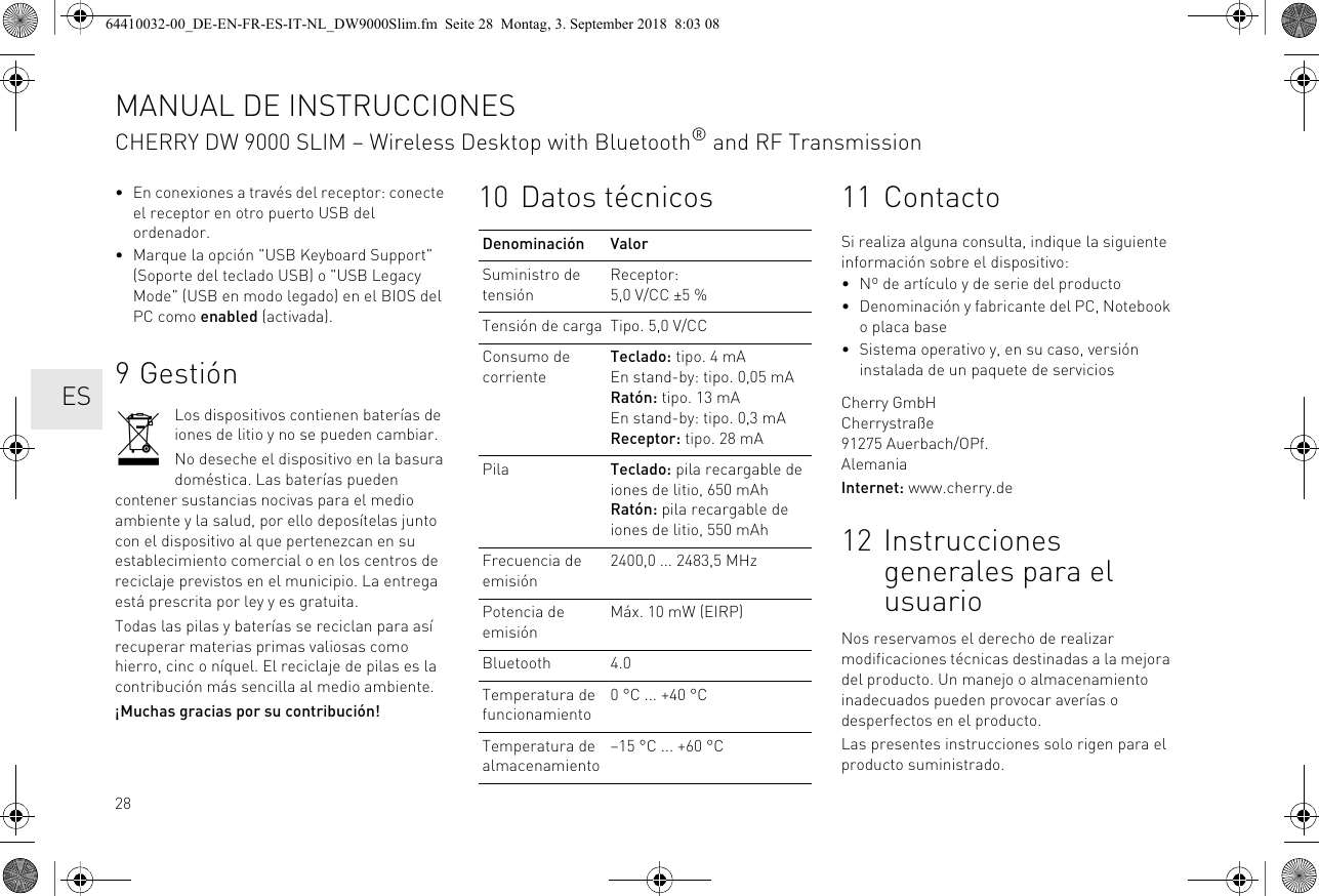 28• En conexiones a través del receptor: conecte el receptor en otro puerto USB del ordenador.• Marque la opción &quot;USB Keyboard Support&quot; (Soporte del teclado USB) o &quot;USB Legacy Mode&quot; (USB en modo legado) en el BIOS del PC como enabled (activada).9GestiónLos dispositivos contienen baterías de iones de litio y no se pueden cambiar.No deseche el dispositivo en la basura doméstica. Las baterías pueden contener sustancias nocivas para el medio ambiente y la salud, por ello deposítelas junto con el dispositivo al que pertenezcan en su establecimiento comercial o en los centros de reciclaje previstos en el municipio. La entrega está prescrita por ley y es gratuita.Todas las pilas y baterías se reciclan para así recuperar materias primas valiosas como hierro, cinc o níquel. El reciclaje de pilas es la contribución más sencilla al medio ambiente.¡Muchas gracias por su contribución!10 Datos técnicosDenominación ValorSuministro de tensiónReceptor: 5,0 V/CC ±5 %Tensión de carga Tipo. 5,0 V/CCConsumo de corrienteTeclado: tipo. 4 mAEn stand-by: tipo. 0,05 mARatón: tipo. 13 mAEn stand-by: tipo. 0,3 mAReceptor: tipo. 28 mAPila Teclado: pila recargable de iones de litio, 650 mAhRatón: pila recargable de iones de litio, 550 mAhFrecuencia de emisión2400,0 ... 2483,5 MHzPotencia de emisiónMáx. 10 mW (EIRP)Bluetooth 4.0Temperatura de funcionamiento0 °C ... +40 °CTemperatura de almacenamiento–15 °C ... +60 °C11 ContactoSi realiza alguna consulta, indique la siguiente información sobre el dispositivo:• Nº de artículo y de serie del producto• Denominación y fabricante del PC, Notebook o placa base• Sistema operativo y, en su caso, versión instalada de un paquete de serviciosCherry GmbHCherrystraße91275 Auerbach/OPf.AlemaniaInternet: www.cherry.de12 Instrucciones generales para el usuarioNos reservamos el derecho de realizar modificaciones técnicas destinadas a la mejora del producto. Un manejo o almacenamiento inadecuados pueden provocar averías o desperfectos en el producto.Las presentes instrucciones solo rigen para el producto suministrado.MANUAL DE INSTRUCCIONESCHERRY DW 9000 SLIM – Wireless Desktop with Bluetooth® and RF Transmission  ES64410032-00_DE-EN-FR-ES-IT-NL_DW9000Slim.fm  Seite 28  Montag, 3. September 2018  8:03 08