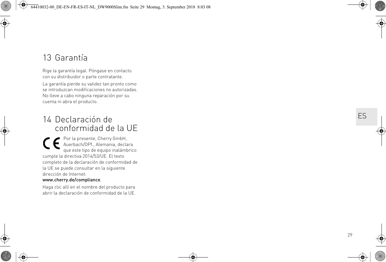 2913 GarantíaRige la garantía legal. Póngase en contacto con su distribuidor o parte contratante. La garantía pierde su validez tan pronto como se introduzcan modificaciones no autorizadas. No lleve a cabo ninguna reparación por su cuenta ni abra el producto. 14 Declaración de conformidad de la UEPor la presente, Cherry GmbH, Auerbach/OPf., Alemania, declara que este tipo de equipo inalámbrico cumple la directiva 2014/53/UE. El texto completo de la declaración de conformidad de la UE se puede consultar en la siguiente dirección de Internet: www.cherry.de/compliance.Haga clic allí en el nombre del producto para abrir la declaración de conformidad de la UE.ES64410032-00_DE-EN-FR-ES-IT-NL_DW9000Slim.fm  Seite 29  Montag, 3. September 2018  8:03 08