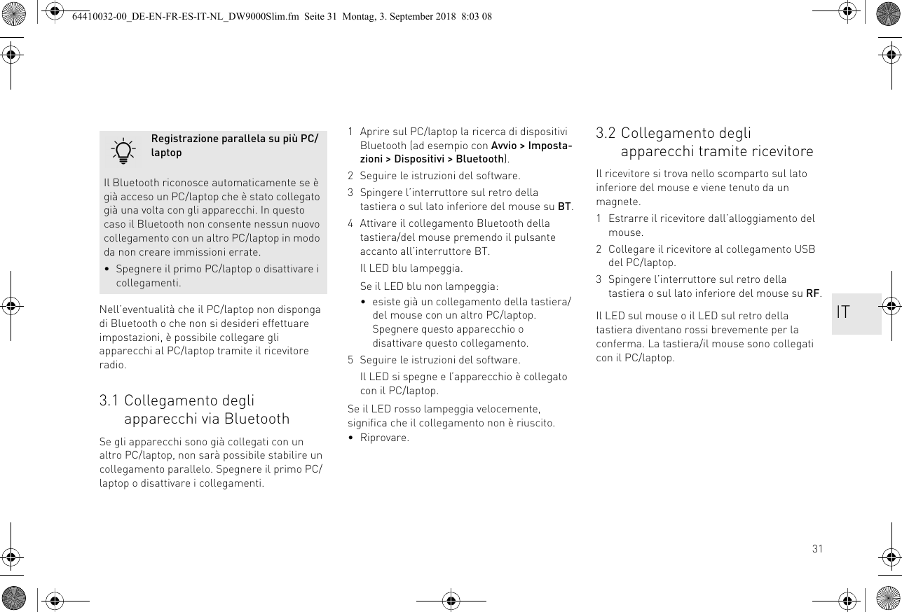 31Nell’eventualità che il PC/laptop non disponga di Bluetooth o che non si desideri effettuare impostazioni, è possibile collegare gli apparecchi al PC/laptop tramite il ricevitore radio.3.1 Collegamento degli apparecchi via BluetoothSe gli apparecchi sono già collegati con un altro PC/laptop, non sarà possibile stabilire un collegamento parallelo. Spegnere il primo PC/laptop o disattivare i collegamenti.Registrazione parallela su più PC/laptopIl Bluetooth riconosce automaticamente se è già acceso un PC/laptop che è stato collegato già una volta con gli apparecchi. In questo caso il Bluetooth non consente nessun nuovo collegamento con un altro PC/laptop in modo da non creare immissioni errate.• Spegnere il primo PC/laptop o disattivare i collegamenti.1 Aprire sul PC/laptop la ricerca di dispositivi Bluetooth (ad esempio con Avvio &gt; Imposta-zioni &gt; Dispositivi &gt; Bluetooth).2 Seguire le istruzioni del software.3 Spingere l’interruttore sul retro della tastiera o sul lato inferiore del mouse su BT.4 Attivare il collegamento Bluetooth della tastiera/del mouse premendo il pulsante accanto all’interruttore BT.Il LED blu lampeggia.Se il LED blu non lampeggia:• esiste già un collegamento della tastiera/del mouse con un altro PC/laptop. Spegnere questo apparecchio o disattivare questo collegamento.5 Seguire le istruzioni del software.Il LED si spegne e l’apparecchio è collegato con il PC/laptop.Se il LED rosso lampeggia velocemente, significa che il collegamento non è riuscito.• Riprovare.3.2 Collegamento degli apparecchi tramite ricevitoreIl ricevitore si trova nello scomparto sul lato inferiore del mouse e viene tenuto da un magnete.1 Estrarre il ricevitore dall’alloggiamento del mouse.2 Collegare il ricevitore al collegamento USB del PC/laptop.3 Spingere l’interruttore sul retro della tastiera o sul lato inferiore del mouse su RF.Il LED sul mouse o il LED sul retro della tastiera diventano rossi brevemente per la conferma. La tastiera/il mouse sono collegati con il PC/laptop.IT64410032-00_DE-EN-FR-ES-IT-NL_DW9000Slim.fm  Seite 31  Montag, 3. September 2018  8:03 08