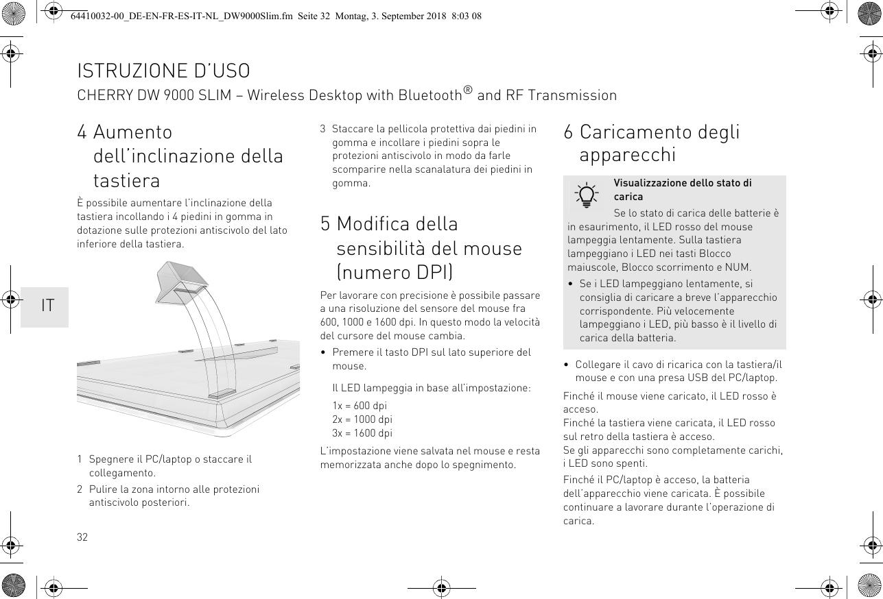 324Aumento dell’inclinazione della tastieraÈ possibile aumentare l’inclinazione della tastiera incollando i 4 piedini in gomma in dotazione sulle protezioni antiscivolo del lato inferiore della tastiera. 1 Spegnere il PC/laptop o staccare il collegamento.2 Pulire la zona intorno alle protezioni antiscivolo posteriori.3 Staccare la pellicola protettiva dai piedini in gomma e incollare i piedini sopra le protezioni antiscivolo in modo da farle scomparire nella scanalatura dei piedini in gomma.5 Modifica della sensibilità del mouse (numero DPI)Per lavorare con precisione è possibile passare a una risoluzione del sensore del mouse fra 600, 1000 e 1600 dpi. In questo modo la velocità del cursore del mouse cambia.• Premere il tasto DPI sul lato superiore del mouse.Il LED lampeggia in base all’impostazione:1x = 600 dpi2x = 1000 dpi3x = 1600 dpiL’impostazione viene salvata nel mouse e resta memorizzata anche dopo lo spegnimento.6 Caricamento degli apparecchi• Collegare il cavo di ricarica con la tastiera/il mouse e con una presa USB del PC/laptop.Finché il mouse viene caricato, il LED rosso è acceso.Finché la tastiera viene caricata, il LED rosso sul retro della tastiera è acceso.Se gli apparecchi sono completamente carichi, i LED sono spenti.Finché il PC/laptop è acceso, la batteria dell’apparecchio viene caricata. È possibile continuare a lavorare durante l’operazione di carica.Visualizzazione dello stato di caricaSe lo stato di carica delle batterie è in esaurimento, il LED rosso del mouse lampeggia lentamente. Sulla tastiera lampeggiano i LED nei tasti Blocco maiuscole, Blocco scorrimento e NUM.• Se i LED lampeggiano lentamente, si consiglia di caricare a breve l’apparecchio corrispondente. Più velocemente lampeggiano i LED, più basso è il livello di carica della batteria.ISTRUZIONE D’USOCHERRY DW 9000 SLIM – Wireless Desktop with Bluetooth® and RF Transmission  IT64410032-00_DE-EN-FR-ES-IT-NL_DW9000Slim.fm  Seite 32  Montag, 3. September 2018  8:03 08