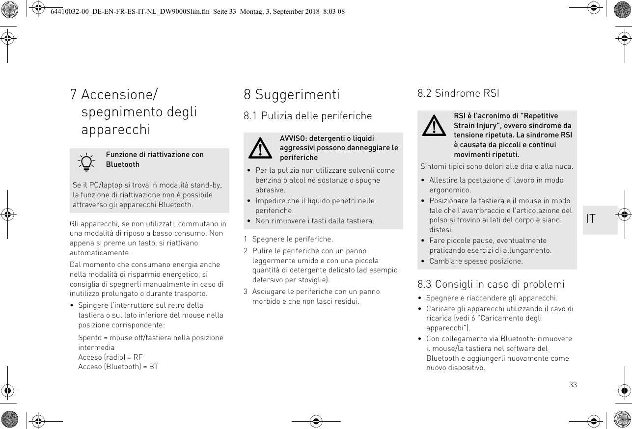 337 Accensione/spegnimento degli apparecchiGli apparecchi, se non utilizzati, commutano in una modalità di riposo a basso consumo. Non appena si preme un tasto, si riattivano automaticamente.Dal momento che consumano energia anche nella modalità di risparmio energetico, si consiglia di spegnerli manualmente in caso di inutilizzo prolungato o durante trasporto.• Spingere l’interruttore sul retro della tastiera o sul lato inferiore del mouse nella posizione corrispondente:Spento = mouse off/tastiera nella posizione intermediaAcceso (radio) = RFAcceso (Bluetooth) = BTFunzione di riattivazione con BluetoothSe il PC/laptop si trova in modalità stand-by, la funzione di riattivazione non è possibile attraverso gli apparecchi Bluetooth.8 Suggerimenti8.1 Pulizia delle periferiche1 Spegnere le periferiche.2 Pulire le periferiche con un panno leggermente umido e con una piccola quantità di detergente delicato (ad esempio detersivo per stoviglie).3 Asciugare le periferiche con un panno morbido e che non lasci residui.AVVISO: detergenti o liquidi aggressivi possono danneggiare le periferiche• Per la pulizia non utilizzare solventi come benzina o alcol né sostanze o spugne abrasive.• Impedire che il liquido penetri nelle periferiche.• Non rimuovere i tasti dalla tastiera.8.2 Sindrome RSI8.3 Consigli in caso di problemi• Spegnere e riaccendere gli apparecchi.• Caricare gli apparecchi utilizzando il cavo di ricarica (vedi 6 &quot;Caricamento degli apparecchi&quot;).• Con collegamento via Bluetooth: rimuovere il mouse/la tastiera nel software del Bluetooth e aggiungerli nuovamente come nuovo dispositivo.RSI è l&apos;acronimo di &quot;Repetitive Strain Injury&quot;, ovvero sindrome da tensione ripetuta. La sindrome RSI è causata da piccoli e continui movimenti ripetuti.Sintomi tipici sono dolori alle dita e alla nuca.• Allestire la postazione di lavoro in modo ergonomico.• Posizionare la tastiera e il mouse in modo tale che l&apos;avambraccio e l&apos;articolazione del polso si trovino ai lati del corpo e siano distesi.• Fare piccole pause, eventualmente praticando esercizi di allungamento.• Cambiare spesso posizione.IT64410032-00_DE-EN-FR-ES-IT-NL_DW9000Slim.fm  Seite 33  Montag, 3. September 2018  8:03 08