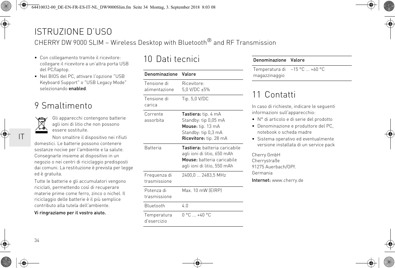 34• Con collegamento tramite il ricevitore: collegare il ricevitore a un’altra porta USB del PC/laptop.• Nel BIOS del PC, attivare l&apos;opzione &quot;USB Keyboard Support&quot; o &quot;USB Legacy Mode&quot; selezionando enabled.9 SmaltimentoGli apparecchi contengono batterie agli ioni di litio che non possono essere sostituite.Non smaltire il dispositivo nei rifiuti domestici. Le batterie possono contenere sostanze nocive per l&apos;ambiente e la salute. Consegnarle insieme al dispositivo in un negozio o nei centri di riciclaggio predisposti dai comuni. La restituzione è prevista per legge ed è gratuita.Tutte le batterie e gli accumulatori vengono riciclati, permettendo così di recuperare materie prime come ferro, zinco o nichel. Il riciclaggio delle batterie è il più semplice contributo alla tutela dell&apos;ambiente.Vi ringraziamo per il vostro aiuto.10 Dati tecniciDenominazione ValoreTensione di alimentazioneRicevitore: 5,0 V/DC ±5%Tensione di caricaTip. 5,0 V/DCCorrente assorbitaTastiera: tip. 4 mAStandby: tip 0,05 mAMouse: tip. 13 mAStandby: tip 0,3 mARicevitore: tip. 28 mABatteria Tastiera: batteria caricabile agli ioni di litio, 650 mAhMouse: batteria caricabile agli ioni di litio, 550 mAhFrequenza di trasmissione2400,0 ... 2483,5 MHzPotenza di trasmissioneMax. 10 mW (EIRP)Bluetooth 4.0Temperatura d&apos;esercizio0 °C ... +40 °C11 ContattiIn caso di richieste, indicare le seguenti informazioni sull&apos;apparecchio:• N° di articolo e di serie del prodotto• Denominazione e produttore del PC, notebook o scheda madre• Sistema operativo ed eventualmente versione installata di un service packCherry GmbHCherrystraße91275 Auerbach/OPf.GermaniaInternet: www.cherry.deTemperatura di magazzinaggio–15 °C ... +60 °CDenominazione ValoreISTRUZIONE D’USOCHERRY DW 9000 SLIM – Wireless Desktop with Bluetooth® and RF Transmission  IT64410032-00_DE-EN-FR-ES-IT-NL_DW9000Slim.fm  Seite 34  Montag, 3. September 2018  8:03 08