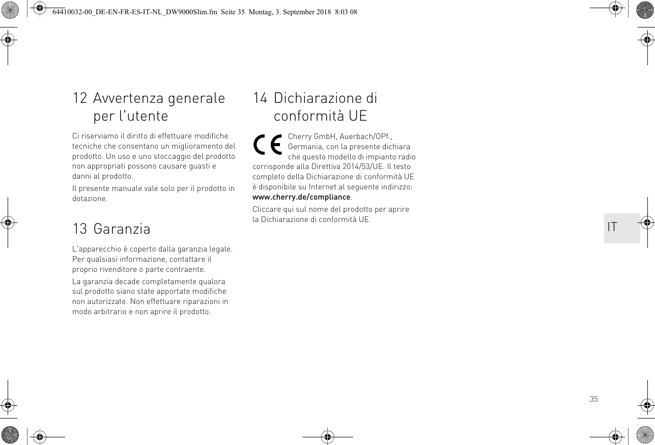 3512 Avvertenza generale per l&apos;utenteCi riserviamo il diritto di effettuare modifiche tecniche che consentano un miglioramento del prodotto. Un uso e uno stoccaggio del prodotto non appropriati possono causare guasti e danni al prodotto.Il presente manuale vale solo per il prodotto in dotazione.13 GaranziaL&apos;apparecchio è coperto dalla garanzia legale. Per qualsiasi informazione, contattare il proprio rivenditore o parte contraente.La garanzia decade completamente qualora sul prodotto siano state apportate modifiche non autorizzate. Non effettuare riparazioni in modo arbitrario e non aprire il prodotto.14 Dichiarazione di conformità UECherry GmbH, Auerbach/OPf., Germania, con la presente dichiara che questo modello di impianto radio corrisponde alla Direttiva 2014/53/UE. Il testo completo della Dichiarazione di conformità UE è disponibile su Internet al seguente indirizzo: www.cherry.de/compliance.Cliccare qui sul nome del prodotto per aprire la Dichiarazione di conformità UE. IT64410032-00_DE-EN-FR-ES-IT-NL_DW9000Slim.fm  Seite 35  Montag, 3. September 2018  8:03 08