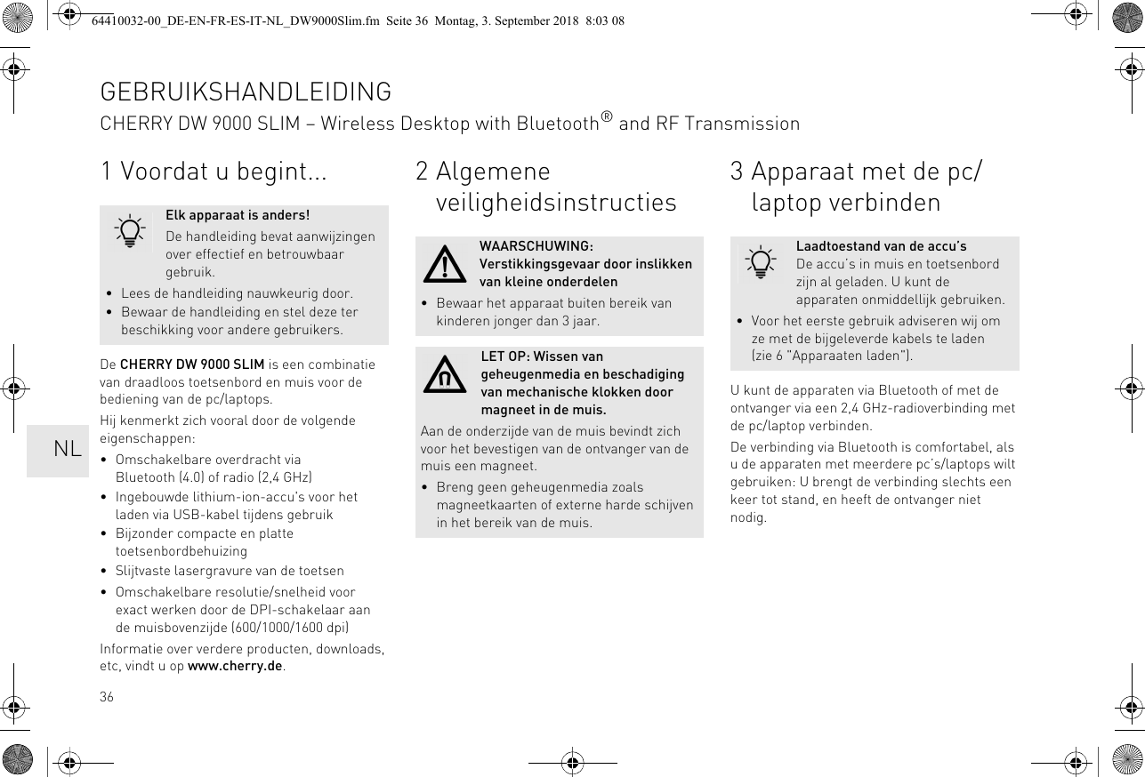 361 Voordat u begint...De CHERRY DW 9000 SLIM is een combinatie van draadloos toetsenbord en muis voor de bediening van de pc/laptops.Hij kenmerkt zich vooral door de volgende eigenschappen:• Omschakelbare overdracht via Bluetooth (4.0) of radio (2,4 GHz)• Ingebouwde lithium-ion-accu&apos;s voor het laden via USB-kabel tijdens gebruik• Bijzonder compacte en platte toetsenbordbehuizing• Slijtvaste lasergravure van de toetsen• Omschakelbare resolutie/snelheid voor exact werken door de DPI-schakelaar aan de muisbovenzijde (600/1000/1600 dpi)Informatie over verdere producten, downloads, etc, vindt u op www.cherry.de.Elk apparaat is anders!De handleiding bevat aanwijzingen over effectief en betrouwbaar gebruik.• Lees de handleiding nauwkeurig door.• Bewaar de handleiding en stel deze ter beschikking voor andere gebruikers.2 Algemene veiligheidsinstructiesWAARSCHUWING: Verstikkingsgevaar door inslikken van kleine onderdelen• Bewaar het apparaat buiten bereik van kinderen jonger dan 3 jaar.LET OP: Wissen van geheugenmedia en beschadiging van mechanische klokken door magneet in de muis.Aan de onderzijde van de muis bevindt zich voor het bevestigen van de ontvanger van de muis een magneet.• Breng geen geheugenmedia zoals magneetkaarten of externe harde schijven in het bereik van de muis.3 Apparaat met de pc/laptop verbindenU kunt de apparaten via Bluetooth of met de ontvanger via een 2,4 GHz-radioverbinding met de pc/laptop verbinden.De verbinding via Bluetooth is comfortabel, als u de apparaten met meerdere pc’s/laptops wilt gebruiken: U brengt de verbinding slechts een keer tot stand, en heeft de ontvanger niet nodig.Laadtoestand van de accu’sDe accu’s in muis en toetsenbord zijn al geladen. U kunt de apparaten onmiddellijk gebruiken.• Voor het eerste gebruik adviseren wij om ze met de bijgeleverde kabels te laden (zie 6 &quot;Apparaaten laden&quot;).GEBRUIKSHANDLEIDINGCHERRY DW 9000 SLIM – Wireless Desktop with Bluetooth® and RF Transmission  NL64410032-00_DE-EN-FR-ES-IT-NL_DW9000Slim.fm  Seite 36  Montag, 3. September 2018  8:03 08