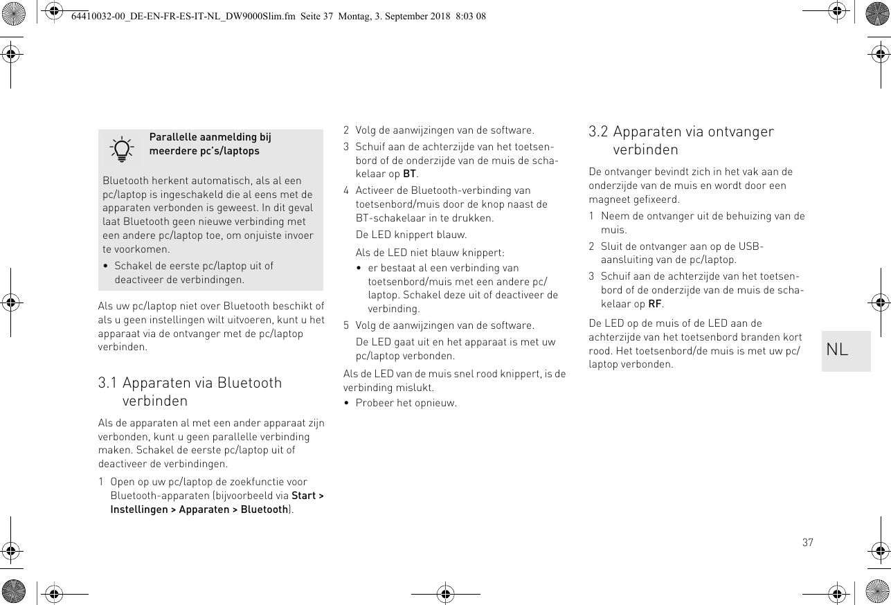 37Als uw pc/laptop niet over Bluetooth beschikt of als u geen instellingen wilt uitvoeren, kunt u het apparaat via de ontvanger met de pc/laptop verbinden.3.1 Apparaten via Bluetooth verbindenAls de apparaten al met een ander apparaat zijn verbonden, kunt u geen parallelle verbinding maken. Schakel de eerste pc/laptop uit of deactiveer de verbindingen.1 Open op uw pc/laptop de zoekfunctie voor Bluetooth-apparaten (bijvoorbeeld via Start &gt; Instellingen &gt; Apparaten &gt; Bluetooth).Parallelle aanmelding bij meerdere pc’s/laptopsBluetooth herkent automatisch, als al een pc/laptop is ingeschakeld die al eens met de apparaten verbonden is geweest. In dit geval laat Bluetooth geen nieuwe verbinding met een andere pc/laptop toe, om onjuiste invoer te voorkomen.• Schakel de eerste pc/laptop uit of deactiveer de verbindingen.2 Volg de aanwijzingen van de software.3 Schuif aan de achterzijde van het toetsen-bord of de onderzijde van de muis de scha-kelaar op BT.4 Activeer de Bluetooth-verbinding van toetsenbord/muis door de knop naast de BT-schakelaar in te drukken.De LED knippert blauw.Als de LED niet blauw knippert:• er bestaat al een verbinding van toetsenbord/muis met een andere pc/laptop. Schakel deze uit of deactiveer de verbinding.5 Volg de aanwijzingen van de software.De LED gaat uit en het apparaat is met uw pc/laptop verbonden.Als de LED van de muis snel rood knippert, is de verbinding mislukt.• Probeer het opnieuw.3.2 Apparaten via ontvanger verbindenDe ontvanger bevindt zich in het vak aan de onderzijde van de muis en wordt door een magneet gefixeerd.1 Neem de ontvanger uit de behuizing van de muis.2 Sluit de ontvanger aan op de USB-aansluiting van de pc/laptop.3 Schuif aan de achterzijde van het toetsen-bord of de onderzijde van de muis de scha-kelaar op RF.De LED op de muis of de LED aan de achterzijde van het toetsenbord branden kort rood. Het toetsenbord/de muis is met uw pc/laptop verbonden. NL64410032-00_DE-EN-FR-ES-IT-NL_DW9000Slim.fm  Seite 37  Montag, 3. September 2018  8:03 08