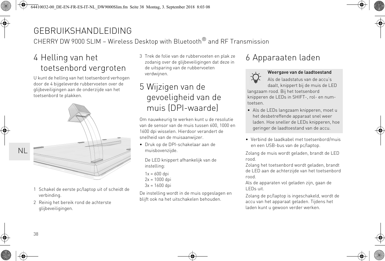 384 Helling van het toetsenbord vergrotenU kunt de helling van het toetsenbord verhogen door de 4 bijgeleverde rubbervoeten over de glijbeveiligingen aan de onderzijde van het toetsenbord te plakken. 1 Schakel de eerste pc/laptop uit of scheidt de verbinding.2 Reinig het bereik rond de achterste glijbeveiligingen.3 Trek de folie van de rubbervoeten en plak ze zodanig over de glijbeveiligingen dat deze in de uitsparing van de rubbervoeten verdwijnen.5 Wijzigen van de gevoeligheid van de muis (DPI-waarde)Om nauwkeurig te werken kunt u de resolutie van de sensor van de muis tussen 600, 1000 en 1600 dpi wisselen. Hierdoor verandert de snelheid van de muisaanwijzer.• Druk op de DPI-schakelaar aan de muisbovenzijde.De LED knippert afhankelijk van de instelling:1x = 600 dpi2x = 1000 dpi3x = 1600 dpiDe instelling wordt in de muis opgeslagen en blijft ook na het uitschakelen behouden.6 Apparaaten laden• Verbind de laadkabel met toetsenbord/muis en een USB-bus van de pc/laptop.Zolang de muis wordt geladen, brandt de LED rood.Zolang het toetsenbord wordt geladen, brandt de LED aan de achterzijde van het toetsenbord rood.Als de apparaten vol geladen zijn, gaan de LEDs uit.Zolang de pc/laptop is ingeschakeld, wordt de accu van het apparaat geladen. Tijdens het laden kunt u gewoon verder werken.Weergave van de laadtoestandAls de laadstatus van de accu’s daalt, knippert bij de muis de LED langzaam rood. Bij het toetsenbord knipperen de LEDs in SHIFT-, rol- en num-toetsen.• Als de LEDs langzaam knipperen, moet u het desbetreffende apparaat snel weer laden. Hoe sneller de LEDs knipperen, hoe geringer de laadtoestand van de accu.GEBRUIKSHANDLEIDINGCHERRY DW 9000 SLIM – Wireless Desktop with Bluetooth® and RF Transmission  NL64410032-00_DE-EN-FR-ES-IT-NL_DW9000Slim.fm  Seite 38  Montag, 3. September 2018  8:03 08