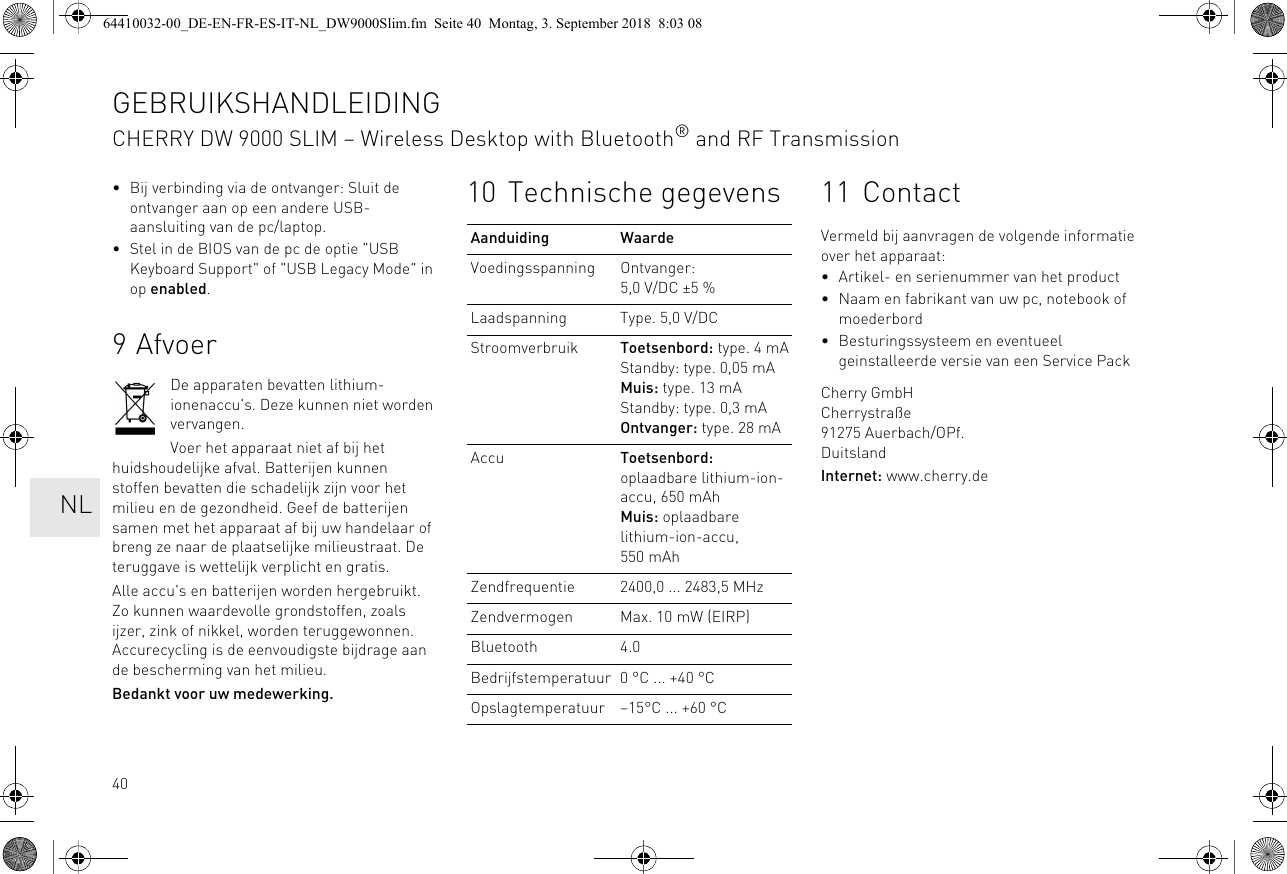 40• Bij verbinding via de ontvanger: Sluit de ontvanger aan op een andere USB-aansluiting van de pc/laptop.• Stel in de BIOS van de pc de optie &quot;USB Keyboard Support&quot; of &quot;USB Legacy Mode&quot; in op enabled.9AfvoerDe apparaten bevatten lithium-ionenaccu&apos;s. Deze kunnen niet worden vervangen.Voer het apparaat niet af bij het huidshoudelijke afval. Batterijen kunnen stoffen bevatten die schadelijk zijn voor het milieu en de gezondheid. Geef de batterijen samen met het apparaat af bij uw handelaar of breng ze naar de plaatselijke milieustraat. De teruggave is wettelijk verplicht en gratis.Alle accu&apos;s en batterijen worden hergebruikt. Zo kunnen waardevolle grondstoffen, zoals ijzer, zink of nikkel, worden teruggewonnen. Accurecycling is de eenvoudigste bijdrage aan de bescherming van het milieu.Bedankt voor uw medewerking.10 Technische gegevensAanduiding WaardeVoedingsspanning Ontvanger: 5,0 V/DC ±5 %Laadspanning Type. 5,0 V/DCStroomverbruik Toetsenbord: type. 4 mAStandby: type. 0,05 mAMuis: type. 13 mAStandby: type. 0,3 mAOntvanger: type. 28 mAAccu Toetsenbord: oplaadbare lithium-ion-accu, 650 mAhMuis: oplaadbare lithium-ion-accu, 550 mAhZendfrequentie 2400,0 ... 2483,5 MHzZendvermogen Max. 10 mW (EIRP)Bluetooth 4.0Bedrijfstemperatuur 0 °C ... +40 °COpslagtemperatuur –15°C ... +60 °C11 ContactVermeld bij aanvragen de volgende informatie over het apparaat:• Artikel- en serienummer van het product• Naam en fabrikant van uw pc, notebook of moederbord• Besturingssysteem en eventueel geinstalleerde versie van een Service PackCherry GmbHCherrystraße91275 Auerbach/OPf.DuitslandInternet: www.cherry.deGEBRUIKSHANDLEIDINGCHERRY DW 9000 SLIM – Wireless Desktop with Bluetooth® and RF Transmission  NL64410032-00_DE-EN-FR-ES-IT-NL_DW9000Slim.fm  Seite 40  Montag, 3. September 2018  8:03 08