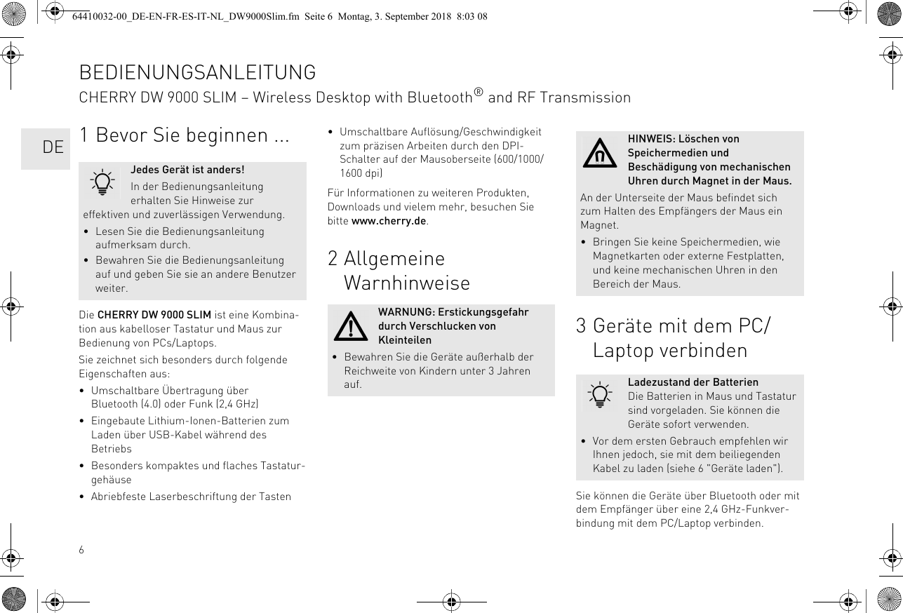 61 Bevor Sie beginnen ...Die CHERRY DW 9000 SLIM ist eine Kombina-tion aus kabelloser Tastatur und Maus zur Bedienung von PCs/Laptops.Sie zeichnet sich besonders durch folgende Eigenschaften aus:• Umschaltbare Übertragung über Bluetooth (4.0) oder Funk (2,4 GHz)• Eingebaute Lithium-Ionen-Batterien zum Laden über USB-Kabel während des Betriebs• Besonders kompaktes und flaches Tastatur-gehäuse• Abriebfeste Laserbeschriftung der TastenJedes Gerät ist anders!In der Bedienungsanleitung erhalten Sie Hinweise zur effektiven und zuverlässigen Verwendung.• Lesen Sie die Bedienungsanleitung aufmerksam durch.• Bewahren Sie die Bedienungsanleitung auf und geben Sie sie an andere Benutzer weiter.• Umschaltbare Auflösung/Geschwindigkeit zum präzisen Arbeiten durch den DPI-Schalter auf der Mausoberseite (600/1000/1600 dpi)Für Informationen zu weiteren Produkten, Downloads und vielem mehr, besuchen Sie bitte www.cherry.de.2 Allgemeine WarnhinweiseWARNUNG: Erstickungsgefahr durch Verschlucken von Kleinteilen• Bewahren Sie die Geräte außerhalb der Reichweite von Kindern unter 3 Jahren auf.3 Geräte mit dem PC/Laptop verbindenSie können die Geräte über Bluetooth oder mit dem Empfänger über eine 2,4 GHz-Funkver-bindung mit dem PC/Laptop verbinden.HINWEIS: Löschen von Speichermedien und Beschädigung von mechanischen Uhren durch Magnet in der Maus.An der Unterseite der Maus befindet sich zum Halten des Empfängers der Maus ein Magnet.• Bringen Sie keine Speichermedien, wie Magnetkarten oder externe Festplatten, und keine mechanischen Uhren in den Bereich der Maus.Ladezustand der BatterienDie Batterien in Maus und Tastatur sind vorgeladen. Sie können die Geräte sofort verwenden.• Vor dem ersten Gebrauch empfehlen wir Ihnen jedoch, sie mit dem beiliegenden Kabel zu laden (siehe 6 &quot;Geräte laden&quot;).BEDIENUNGSANLEITUNGCHERRY DW 9000 SLIM – Wireless Desktop with Bluetooth® and RF Transmission  DE64410032-00_DE-EN-FR-ES-IT-NL_DW9000Slim.fm  Seite 6  Montag, 3. September 2018  8:03 08