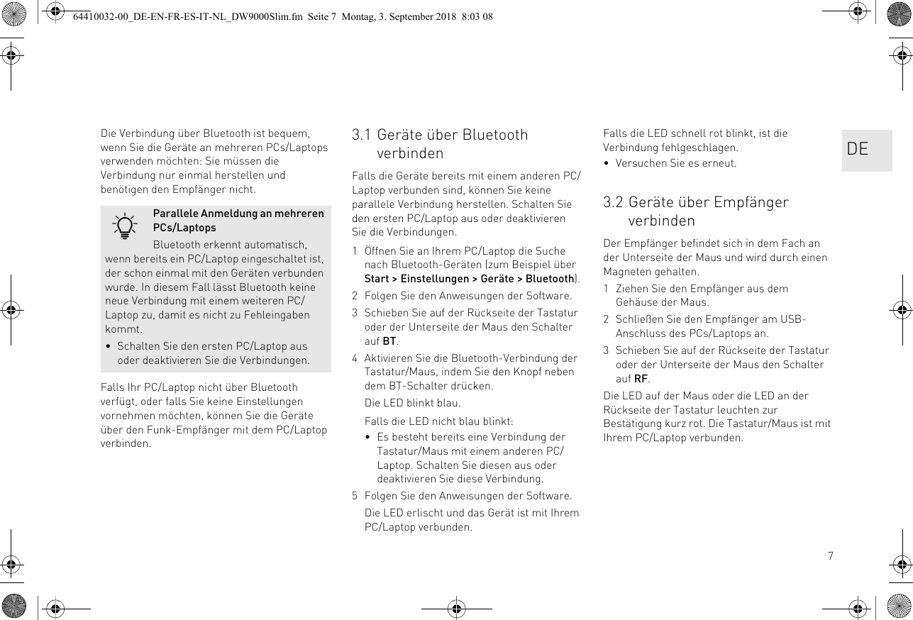 7Die Verbindung über Bluetooth ist bequem, wenn Sie die Geräte an mehreren PCs/Laptops verwenden möchten: Sie müssen die Verbindung nur einmal herstellen und benötigen den Empfänger nicht.Falls Ihr PC/Laptop nicht über Bluetooth verfügt, oder falls Sie keine Einstellungen vornehmen möchten, können Sie die Geräte über den Funk-Empfänger mit dem PC/Laptop verbinden.Parallele Anmeldung an mehreren PCs/LaptopsBluetooth erkennt automatisch, wenn bereits ein PC/Laptop eingeschaltet ist, der schon einmal mit den Geräten verbunden wurde. In diesem Fall lässt Bluetooth keine neue Verbindung mit einem weiteren PC/Laptop zu, damit es nicht zu Fehleingaben kommt.• Schalten Sie den ersten PC/Laptop aus oder deaktivieren Sie die Verbindungen.3.1 Geräte über Bluetooth verbindenFalls die Geräte bereits mit einem anderen PC/Laptop verbunden sind, können Sie keine parallele Verbindung herstellen. Schalten Sie den ersten PC/Laptop aus oder deaktivieren Sie die Verbindungen.1 Öffnen Sie an Ihrem PC/Laptop die Suche nach Bluetooth-Geräten (zum Beispiel über Start &gt; Einstellungen &gt; Geräte &gt; Bluetooth).2 Folgen Sie den Anweisungen der Software.3 Schieben Sie auf der Rückseite der Tastatur oder der Unterseite der Maus den Schalter auf BT.4 Aktivieren Sie die Bluetooth-Verbindung der Tastatur/Maus, indem Sie den Knopf neben dem BT-Schalter drücken.Die LED blinkt blau.Falls die LED nicht blau blinkt:• Es besteht bereits eine Verbindung der Tastatur/Maus mit einem anderen PC/Laptop. Schalten Sie diesen aus oder deaktivieren Sie diese Verbindung.5 Folgen Sie den Anweisungen der Software.Die LED erlischt und das Gerät ist mit Ihrem PC/Laptop verbunden.Falls die LED schnell rot blinkt, ist die Verbindung fehlgeschlagen.• Versuchen Sie es erneut.3.2 Geräte über Empfänger verbindenDer Empfänger befindet sich in dem Fach an der Unterseite der Maus und wird durch einen Magneten gehalten.1 Ziehen Sie den Empfänger aus dem Gehäuse der Maus.2 Schließen Sie den Empfänger am USB-Anschluss des PCs/Laptops an.3 Schieben Sie auf der Rückseite der Tastatur oder der Unterseite der Maus den Schalter auf RF.Die LED auf der Maus oder die LED an der Rückseite der Tastatur leuchten zur Bestätigung kurz rot. Die Tastatur/Maus ist mit Ihrem PC/Laptop verbunden.DE64410032-00_DE-EN-FR-ES-IT-NL_DW9000Slim.fm  Seite 7  Montag, 3. September 2018  8:03 08