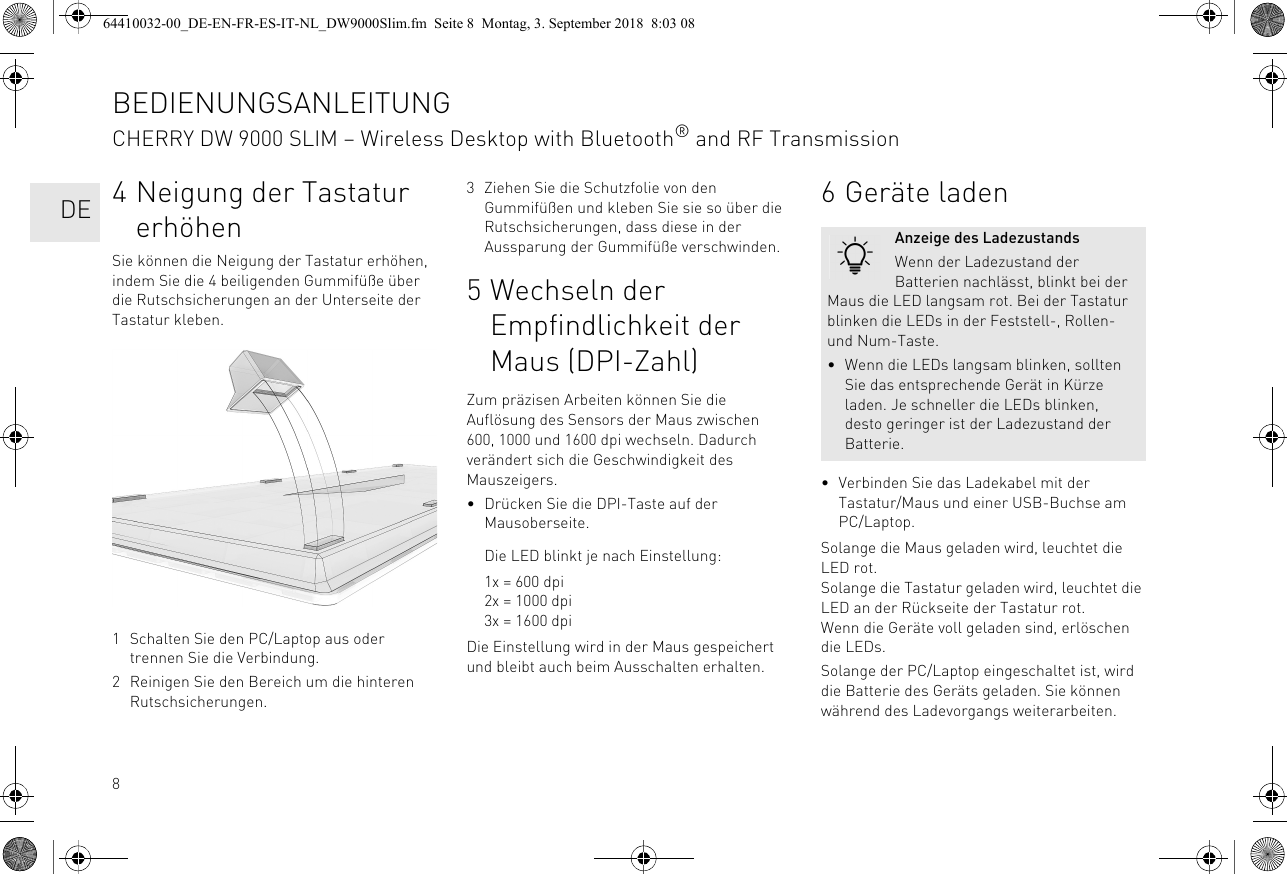 84 Neigung der Tastatur erhöhenSie können die Neigung der Tastatur erhöhen, indem Sie die 4 beiligenden Gummifüße über die Rutschsicherungen an der Unterseite der Tastatur kleben. 1 Schalten Sie den PC/Laptop aus oder trennen Sie die Verbindung.2 Reinigen Sie den Bereich um die hinteren Rutschsicherungen.3 Ziehen Sie die Schutzfolie von den Gummifüßen und kleben Sie sie so über die Rutschsicherungen, dass diese in der Aussparung der Gummifüße verschwinden.5 Wechseln der Empfindlichkeit der Maus (DPI-Zahl)Zum präzisen Arbeiten können Sie die Auflösung des Sensors der Maus zwischen 600, 1000 und 1600 dpi wechseln. Dadurch verändert sich die Geschwindigkeit des Mauszeigers.• Drücken Sie die DPI-Taste auf der Mausoberseite.Die LED blinkt je nach Einstellung:1x = 600 dpi2x = 1000 dpi3x = 1600 dpiDie Einstellung wird in der Maus gespeichert und bleibt auch beim Ausschalten erhalten.6 Geräte laden• Verbinden Sie das Ladekabel mit der Tastatur/Maus und einer USB-Buchse am PC/Laptop.Solange die Maus geladen wird, leuchtet die LED rot.Solange die Tastatur geladen wird, leuchtet die LED an der Rückseite der Tastatur rot.Wenn die Geräte voll geladen sind, erlöschen die LEDs.Solange der PC/Laptop eingeschaltet ist, wird die Batterie des Geräts geladen. Sie können während des Ladevorgangs weiterarbeiten.Anzeige des LadezustandsWenn der Ladezustand der Batterien nachlässt, blinkt bei der Maus die LED langsam rot. Bei der Tastatur blinken die LEDs in der Feststell-, Rollen- und Num-Taste.• Wenn die LEDs langsam blinken, sollten Sie das entsprechende Gerät in Kürze laden. Je schneller die LEDs blinken, desto geringer ist der Ladezustand der Batterie.BEDIENUNGSANLEITUNGCHERRY DW 9000 SLIM – Wireless Desktop with Bluetooth® and RF Transmission  DE64410032-00_DE-EN-FR-ES-IT-NL_DW9000Slim.fm  Seite 8  Montag, 3. September 2018  8:03 08